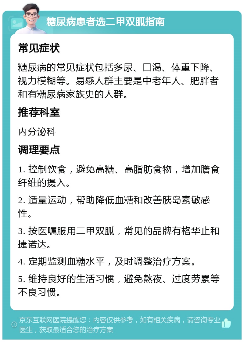 糖尿病患者选二甲双胍指南 常见症状 糖尿病的常见症状包括多尿、口渴、体重下降、视力模糊等。易感人群主要是中老年人、肥胖者和有糖尿病家族史的人群。 推荐科室 内分泌科 调理要点 1. 控制饮食，避免高糖、高脂肪食物，增加膳食纤维的摄入。 2. 适量运动，帮助降低血糖和改善胰岛素敏感性。 3. 按医嘱服用二甲双胍，常见的品牌有格华止和捷诺达。 4. 定期监测血糖水平，及时调整治疗方案。 5. 维持良好的生活习惯，避免熬夜、过度劳累等不良习惯。