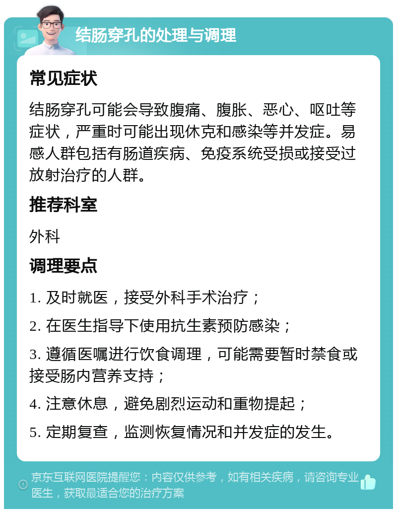 结肠穿孔的处理与调理 常见症状 结肠穿孔可能会导致腹痛、腹胀、恶心、呕吐等症状，严重时可能出现休克和感染等并发症。易感人群包括有肠道疾病、免疫系统受损或接受过放射治疗的人群。 推荐科室 外科 调理要点 1. 及时就医，接受外科手术治疗； 2. 在医生指导下使用抗生素预防感染； 3. 遵循医嘱进行饮食调理，可能需要暂时禁食或接受肠内营养支持； 4. 注意休息，避免剧烈运动和重物提起； 5. 定期复查，监测恢复情况和并发症的发生。