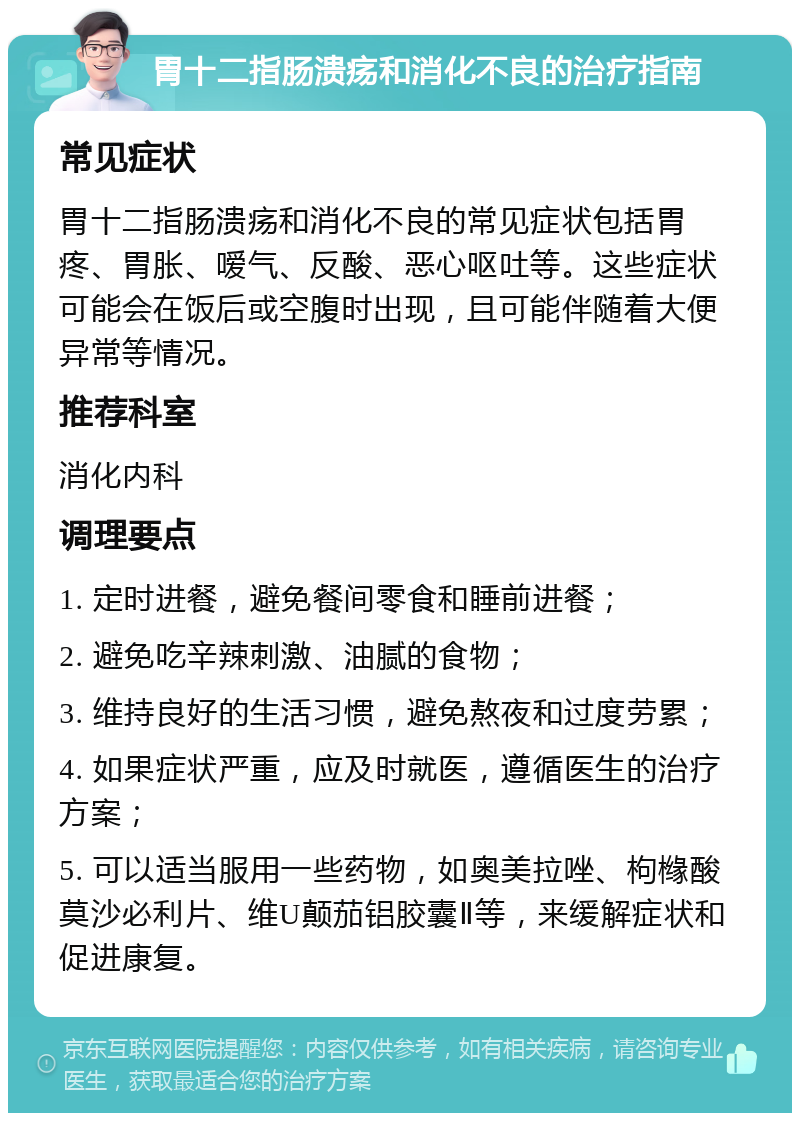 胃十二指肠溃疡和消化不良的治疗指南 常见症状 胃十二指肠溃疡和消化不良的常见症状包括胃疼、胃胀、嗳气、反酸、恶心呕吐等。这些症状可能会在饭后或空腹时出现，且可能伴随着大便异常等情况。 推荐科室 消化内科 调理要点 1. 定时进餐，避免餐间零食和睡前进餐； 2. 避免吃辛辣刺激、油腻的食物； 3. 维持良好的生活习惯，避免熬夜和过度劳累； 4. 如果症状严重，应及时就医，遵循医生的治疗方案； 5. 可以适当服用一些药物，如奥美拉唑、枸橼酸莫沙必利片、维U颠茄铝胶囊Ⅱ等，来缓解症状和促进康复。