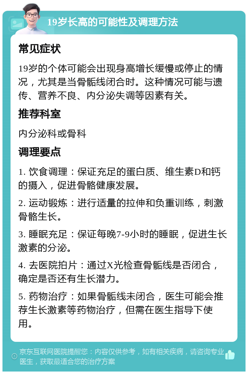 19岁长高的可能性及调理方法 常见症状 19岁的个体可能会出现身高增长缓慢或停止的情况，尤其是当骨骺线闭合时。这种情况可能与遗传、营养不良、内分泌失调等因素有关。 推荐科室 内分泌科或骨科 调理要点 1. 饮食调理：保证充足的蛋白质、维生素D和钙的摄入，促进骨骼健康发展。 2. 运动锻炼：进行适量的拉伸和负重训练，刺激骨骼生长。 3. 睡眠充足：保证每晚7-9小时的睡眠，促进生长激素的分泌。 4. 去医院拍片：通过X光检查骨骺线是否闭合，确定是否还有生长潜力。 5. 药物治疗：如果骨骺线未闭合，医生可能会推荐生长激素等药物治疗，但需在医生指导下使用。