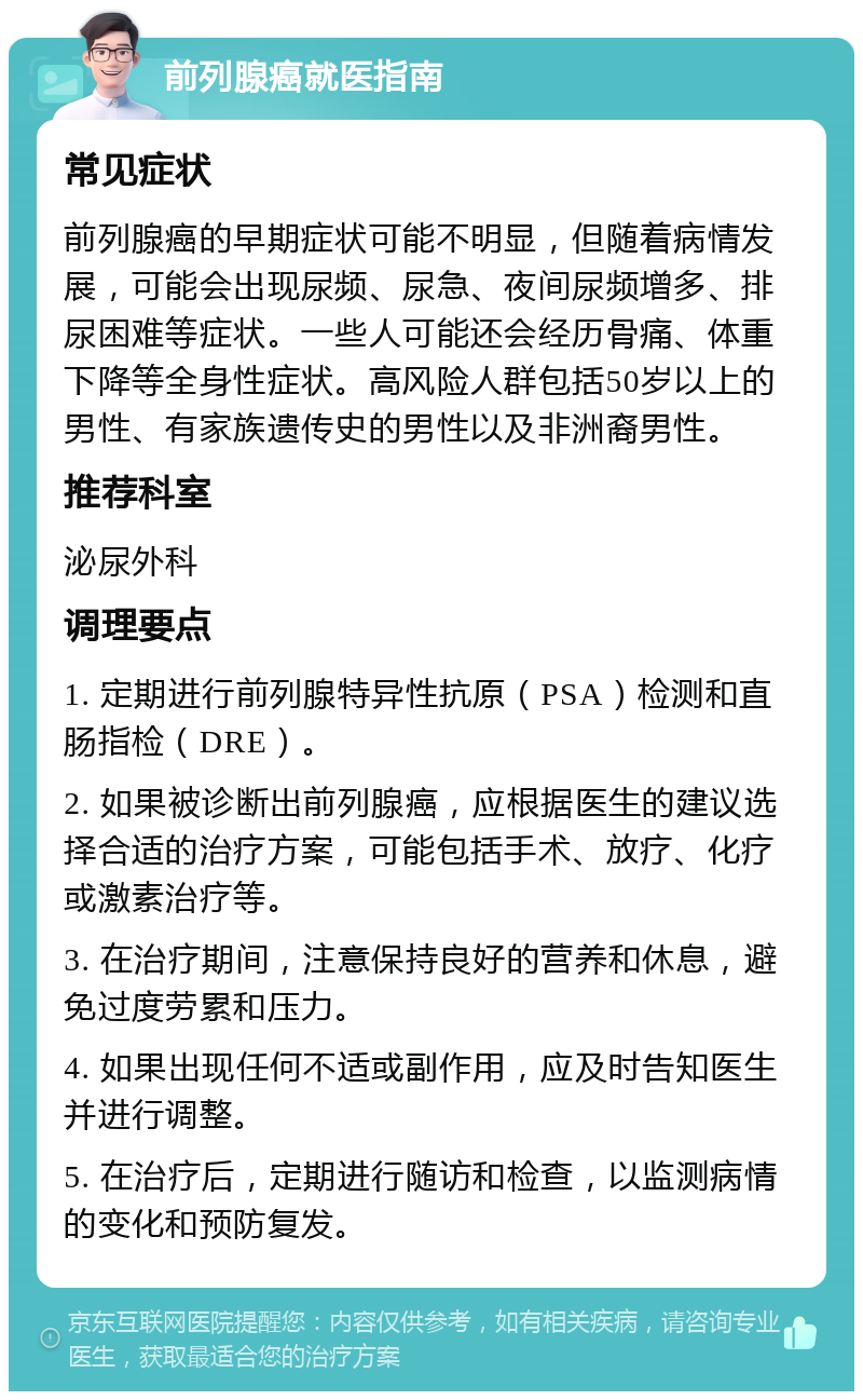 前列腺癌就医指南 常见症状 前列腺癌的早期症状可能不明显，但随着病情发展，可能会出现尿频、尿急、夜间尿频增多、排尿困难等症状。一些人可能还会经历骨痛、体重下降等全身性症状。高风险人群包括50岁以上的男性、有家族遗传史的男性以及非洲裔男性。 推荐科室 泌尿外科 调理要点 1. 定期进行前列腺特异性抗原（PSA）检测和直肠指检（DRE）。 2. 如果被诊断出前列腺癌，应根据医生的建议选择合适的治疗方案，可能包括手术、放疗、化疗或激素治疗等。 3. 在治疗期间，注意保持良好的营养和休息，避免过度劳累和压力。 4. 如果出现任何不适或副作用，应及时告知医生并进行调整。 5. 在治疗后，定期进行随访和检查，以监测病情的变化和预防复发。