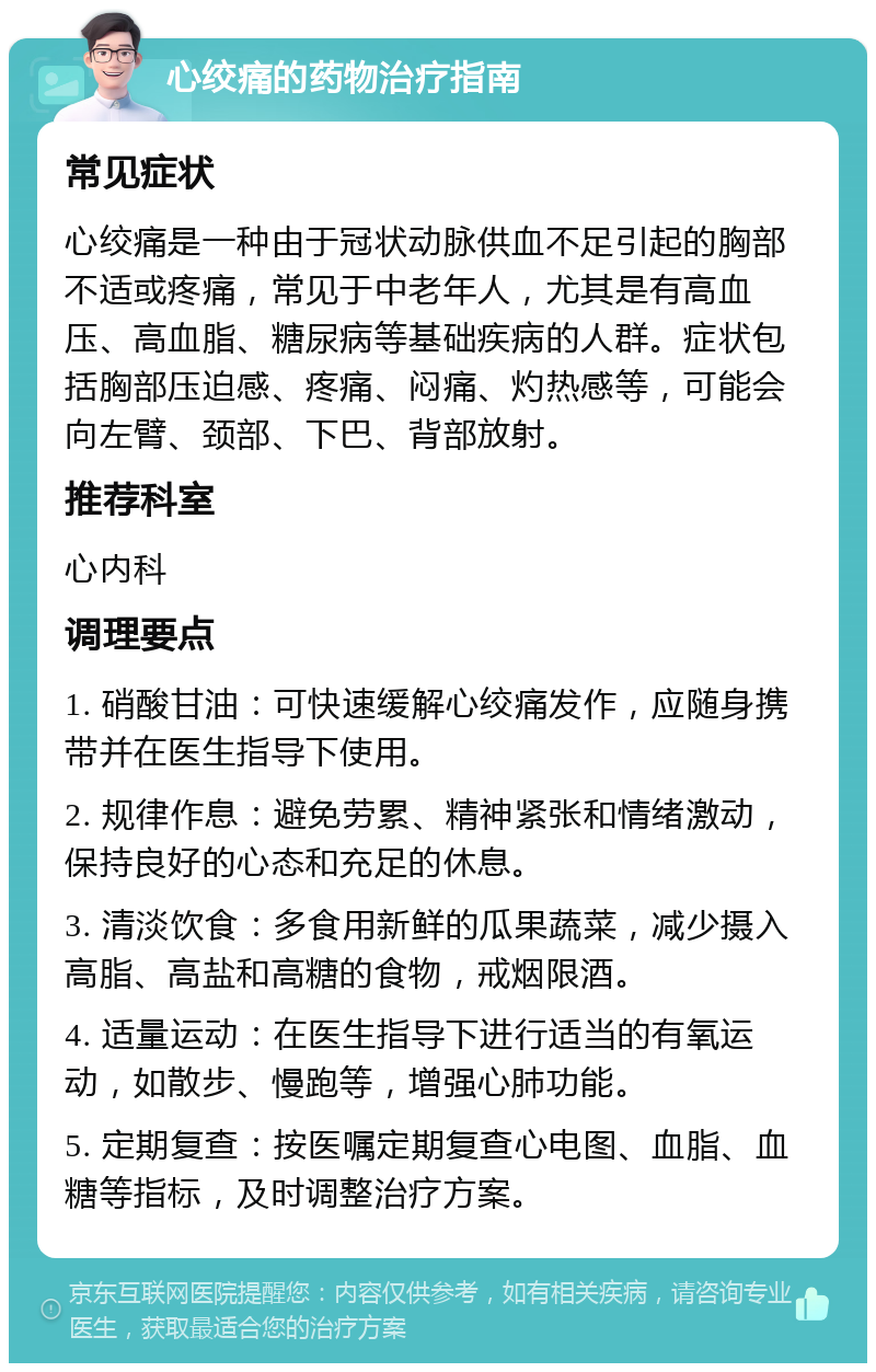 心绞痛的药物治疗指南 常见症状 心绞痛是一种由于冠状动脉供血不足引起的胸部不适或疼痛，常见于中老年人，尤其是有高血压、高血脂、糖尿病等基础疾病的人群。症状包括胸部压迫感、疼痛、闷痛、灼热感等，可能会向左臂、颈部、下巴、背部放射。 推荐科室 心内科 调理要点 1. 硝酸甘油：可快速缓解心绞痛发作，应随身携带并在医生指导下使用。 2. 规律作息：避免劳累、精神紧张和情绪激动，保持良好的心态和充足的休息。 3. 清淡饮食：多食用新鲜的瓜果蔬菜，减少摄入高脂、高盐和高糖的食物，戒烟限酒。 4. 适量运动：在医生指导下进行适当的有氧运动，如散步、慢跑等，增强心肺功能。 5. 定期复查：按医嘱定期复查心电图、血脂、血糖等指标，及时调整治疗方案。