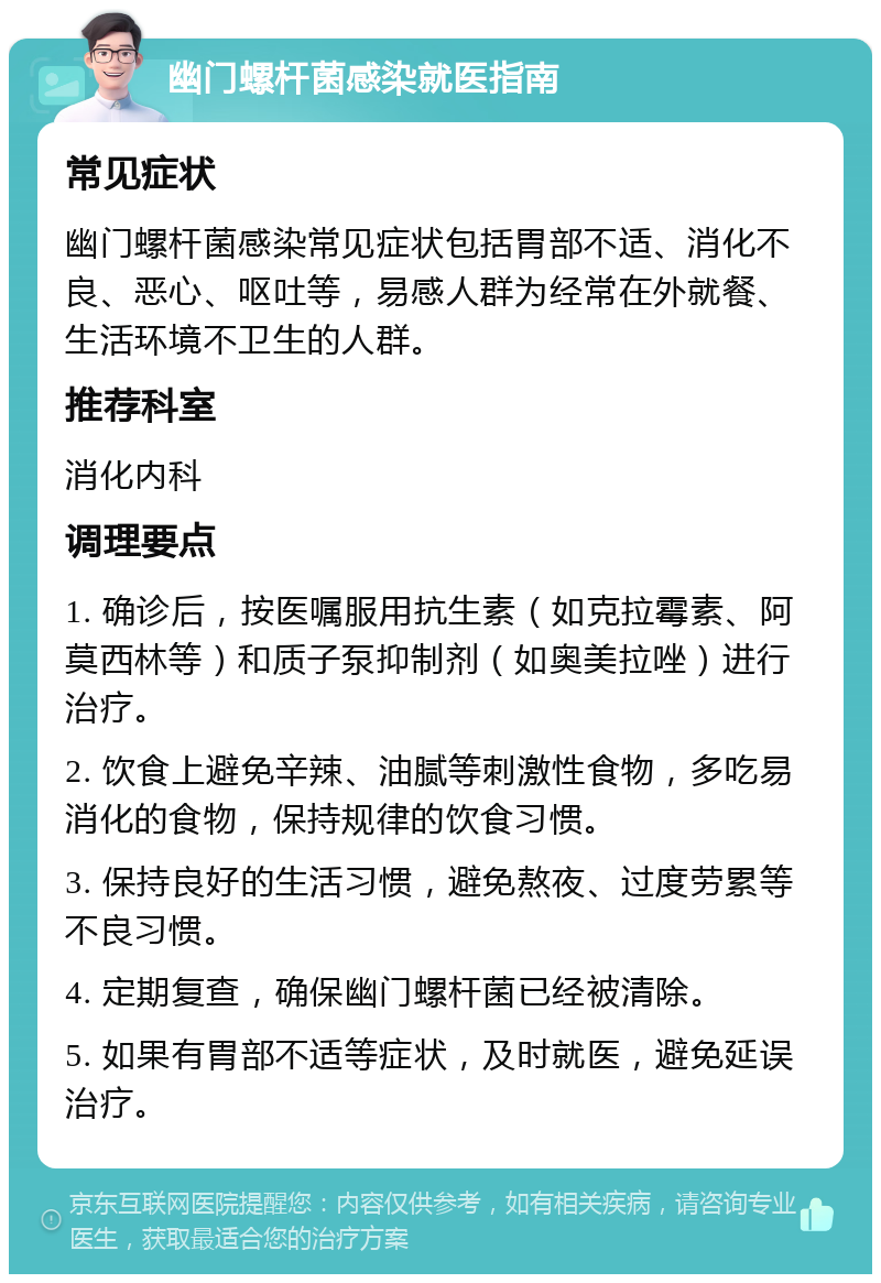 幽门螺杆菌感染就医指南 常见症状 幽门螺杆菌感染常见症状包括胃部不适、消化不良、恶心、呕吐等，易感人群为经常在外就餐、生活环境不卫生的人群。 推荐科室 消化内科 调理要点 1. 确诊后，按医嘱服用抗生素（如克拉霉素、阿莫西林等）和质子泵抑制剂（如奥美拉唑）进行治疗。 2. 饮食上避免辛辣、油腻等刺激性食物，多吃易消化的食物，保持规律的饮食习惯。 3. 保持良好的生活习惯，避免熬夜、过度劳累等不良习惯。 4. 定期复查，确保幽门螺杆菌已经被清除。 5. 如果有胃部不适等症状，及时就医，避免延误治疗。