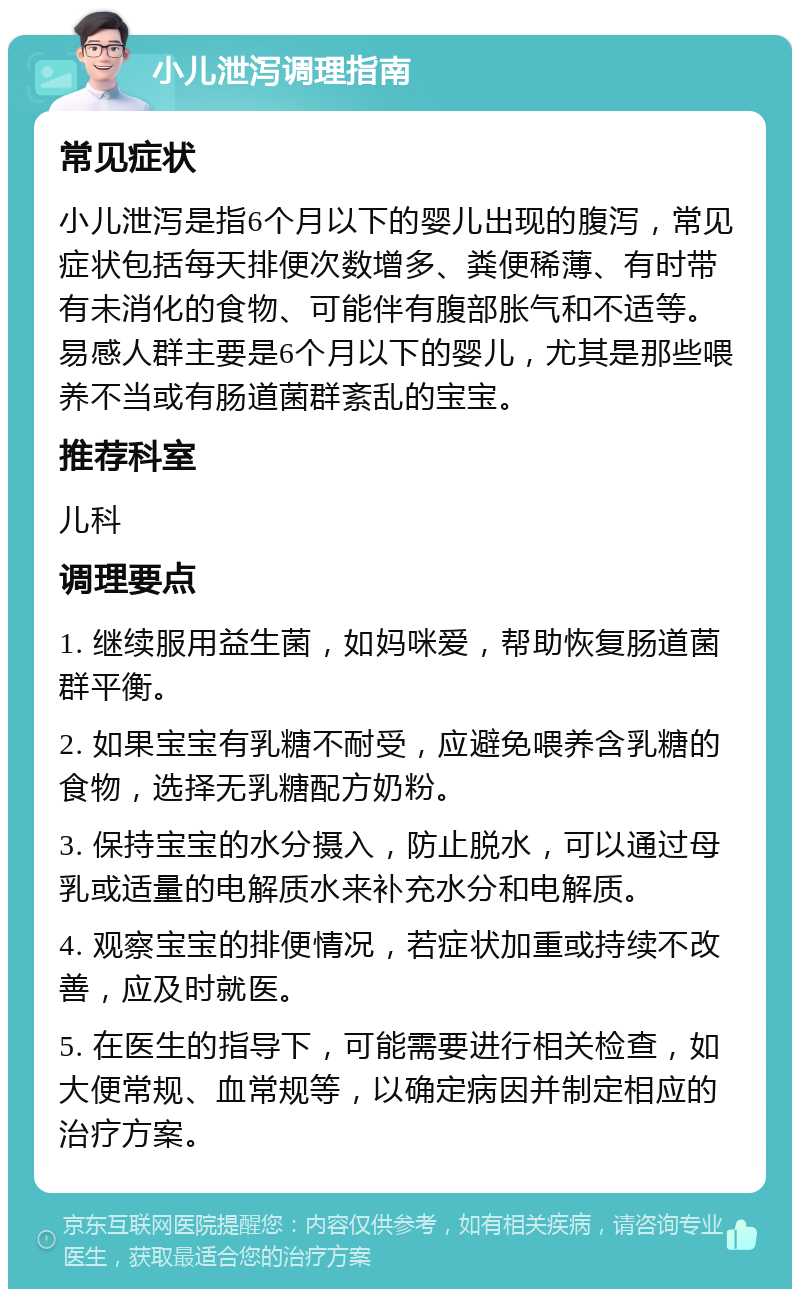 小儿泄泻调理指南 常见症状 小儿泄泻是指6个月以下的婴儿出现的腹泻，常见症状包括每天排便次数增多、粪便稀薄、有时带有未消化的食物、可能伴有腹部胀气和不适等。易感人群主要是6个月以下的婴儿，尤其是那些喂养不当或有肠道菌群紊乱的宝宝。 推荐科室 儿科 调理要点 1. 继续服用益生菌，如妈咪爱，帮助恢复肠道菌群平衡。 2. 如果宝宝有乳糖不耐受，应避免喂养含乳糖的食物，选择无乳糖配方奶粉。 3. 保持宝宝的水分摄入，防止脱水，可以通过母乳或适量的电解质水来补充水分和电解质。 4. 观察宝宝的排便情况，若症状加重或持续不改善，应及时就医。 5. 在医生的指导下，可能需要进行相关检查，如大便常规、血常规等，以确定病因并制定相应的治疗方案。