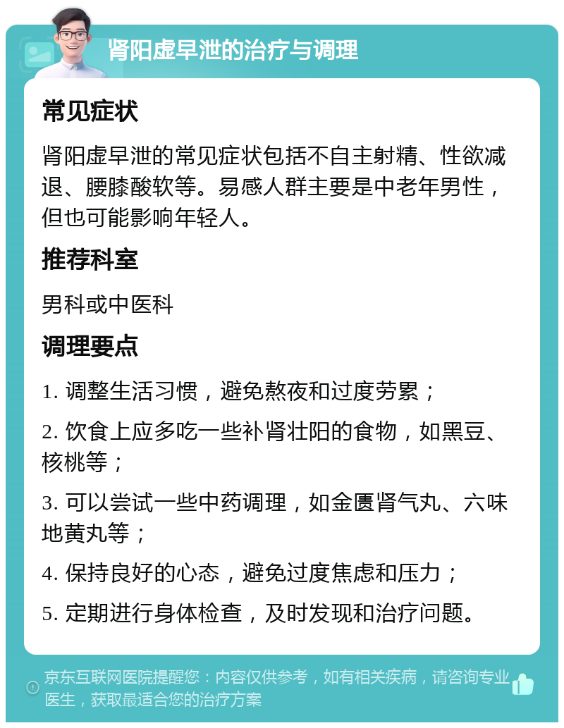 肾阳虚早泄的治疗与调理 常见症状 肾阳虚早泄的常见症状包括不自主射精、性欲减退、腰膝酸软等。易感人群主要是中老年男性，但也可能影响年轻人。 推荐科室 男科或中医科 调理要点 1. 调整生活习惯，避免熬夜和过度劳累； 2. 饮食上应多吃一些补肾壮阳的食物，如黑豆、核桃等； 3. 可以尝试一些中药调理，如金匮肾气丸、六味地黄丸等； 4. 保持良好的心态，避免过度焦虑和压力； 5. 定期进行身体检查，及时发现和治疗问题。