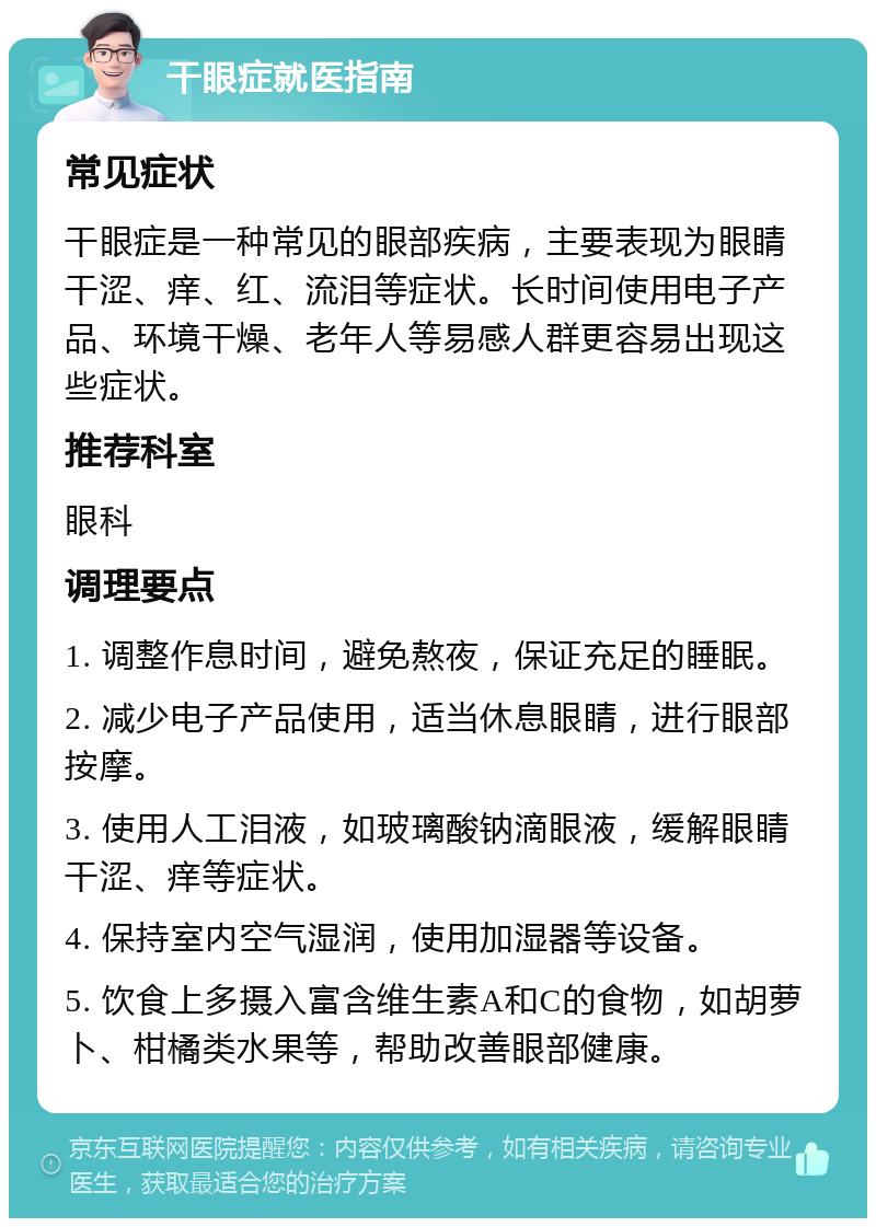 干眼症就医指南 常见症状 干眼症是一种常见的眼部疾病，主要表现为眼睛干涩、痒、红、流泪等症状。长时间使用电子产品、环境干燥、老年人等易感人群更容易出现这些症状。 推荐科室 眼科 调理要点 1. 调整作息时间，避免熬夜，保证充足的睡眠。 2. 减少电子产品使用，适当休息眼睛，进行眼部按摩。 3. 使用人工泪液，如玻璃酸钠滴眼液，缓解眼睛干涩、痒等症状。 4. 保持室内空气湿润，使用加湿器等设备。 5. 饮食上多摄入富含维生素A和C的食物，如胡萝卜、柑橘类水果等，帮助改善眼部健康。