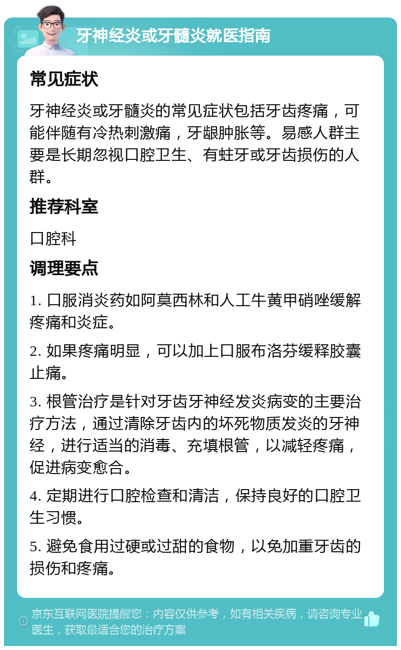 牙神经炎或牙髓炎就医指南 常见症状 牙神经炎或牙髓炎的常见症状包括牙齿疼痛，可能伴随有冷热刺激痛，牙龈肿胀等。易感人群主要是长期忽视口腔卫生、有蛀牙或牙齿损伤的人群。 推荐科室 口腔科 调理要点 1. 口服消炎药如阿莫西林和人工牛黄甲硝唑缓解疼痛和炎症。 2. 如果疼痛明显，可以加上口服布洛芬缓释胶囊止痛。 3. 根管治疗是针对牙齿牙神经发炎病变的主要治疗方法，通过清除牙齿内的坏死物质发炎的牙神经，进行适当的消毒、充填根管，以减轻疼痛，促进病变愈合。 4. 定期进行口腔检查和清洁，保持良好的口腔卫生习惯。 5. 避免食用过硬或过甜的食物，以免加重牙齿的损伤和疼痛。