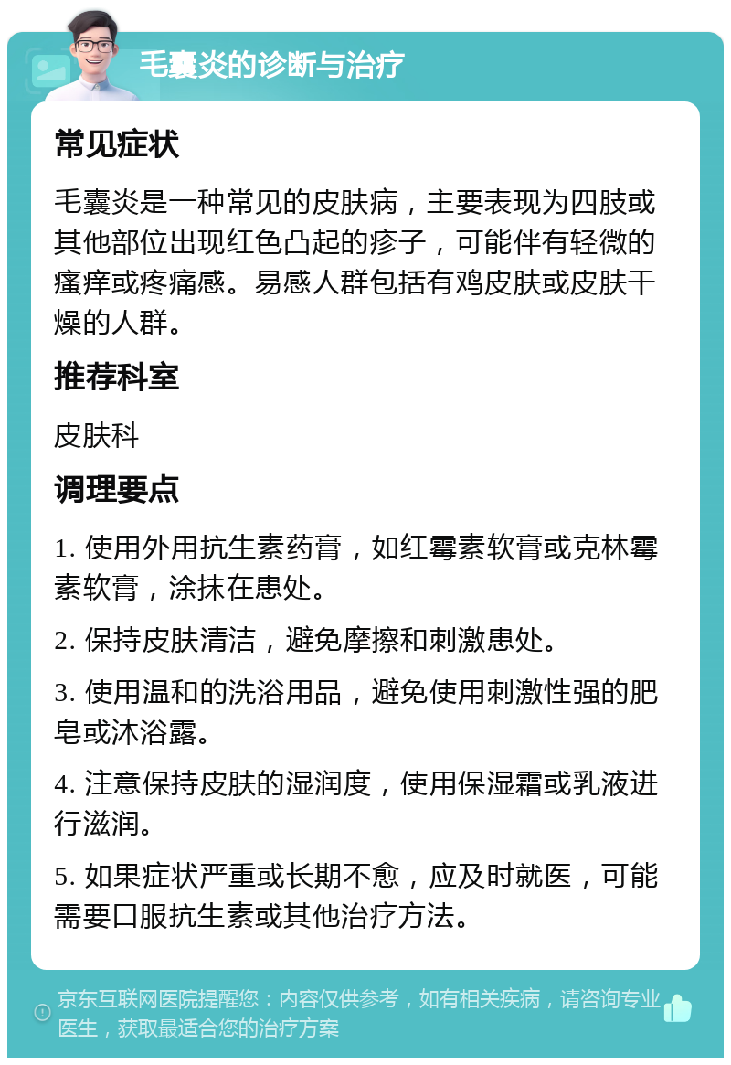 毛囊炎的诊断与治疗 常见症状 毛囊炎是一种常见的皮肤病，主要表现为四肢或其他部位出现红色凸起的疹子，可能伴有轻微的瘙痒或疼痛感。易感人群包括有鸡皮肤或皮肤干燥的人群。 推荐科室 皮肤科 调理要点 1. 使用外用抗生素药膏，如红霉素软膏或克林霉素软膏，涂抹在患处。 2. 保持皮肤清洁，避免摩擦和刺激患处。 3. 使用温和的洗浴用品，避免使用刺激性强的肥皂或沐浴露。 4. 注意保持皮肤的湿润度，使用保湿霜或乳液进行滋润。 5. 如果症状严重或长期不愈，应及时就医，可能需要口服抗生素或其他治疗方法。