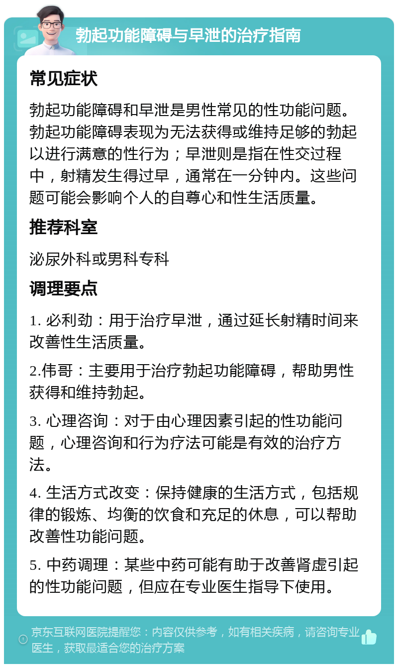 勃起功能障碍与早泄的治疗指南 常见症状 勃起功能障碍和早泄是男性常见的性功能问题。勃起功能障碍表现为无法获得或维持足够的勃起以进行满意的性行为；早泄则是指在性交过程中，射精发生得过早，通常在一分钟内。这些问题可能会影响个人的自尊心和性生活质量。 推荐科室 泌尿外科或男科专科 调理要点 1. 必利劲：用于治疗早泄，通过延长射精时间来改善性生活质量。 2.伟哥：主要用于治疗勃起功能障碍，帮助男性获得和维持勃起。 3. 心理咨询：对于由心理因素引起的性功能问题，心理咨询和行为疗法可能是有效的治疗方法。 4. 生活方式改变：保持健康的生活方式，包括规律的锻炼、均衡的饮食和充足的休息，可以帮助改善性功能问题。 5. 中药调理：某些中药可能有助于改善肾虚引起的性功能问题，但应在专业医生指导下使用。