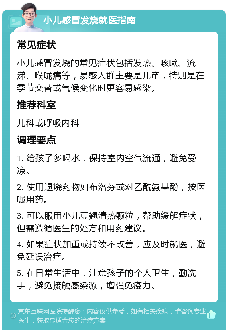 小儿感冒发烧就医指南 常见症状 小儿感冒发烧的常见症状包括发热、咳嗽、流涕、喉咙痛等，易感人群主要是儿童，特别是在季节交替或气候变化时更容易感染。 推荐科室 儿科或呼吸内科 调理要点 1. 给孩子多喝水，保持室内空气流通，避免受凉。 2. 使用退烧药物如布洛芬或对乙酰氨基酚，按医嘱用药。 3. 可以服用小儿豆翘清热颗粒，帮助缓解症状，但需遵循医生的处方和用药建议。 4. 如果症状加重或持续不改善，应及时就医，避免延误治疗。 5. 在日常生活中，注意孩子的个人卫生，勤洗手，避免接触感染源，增强免疫力。