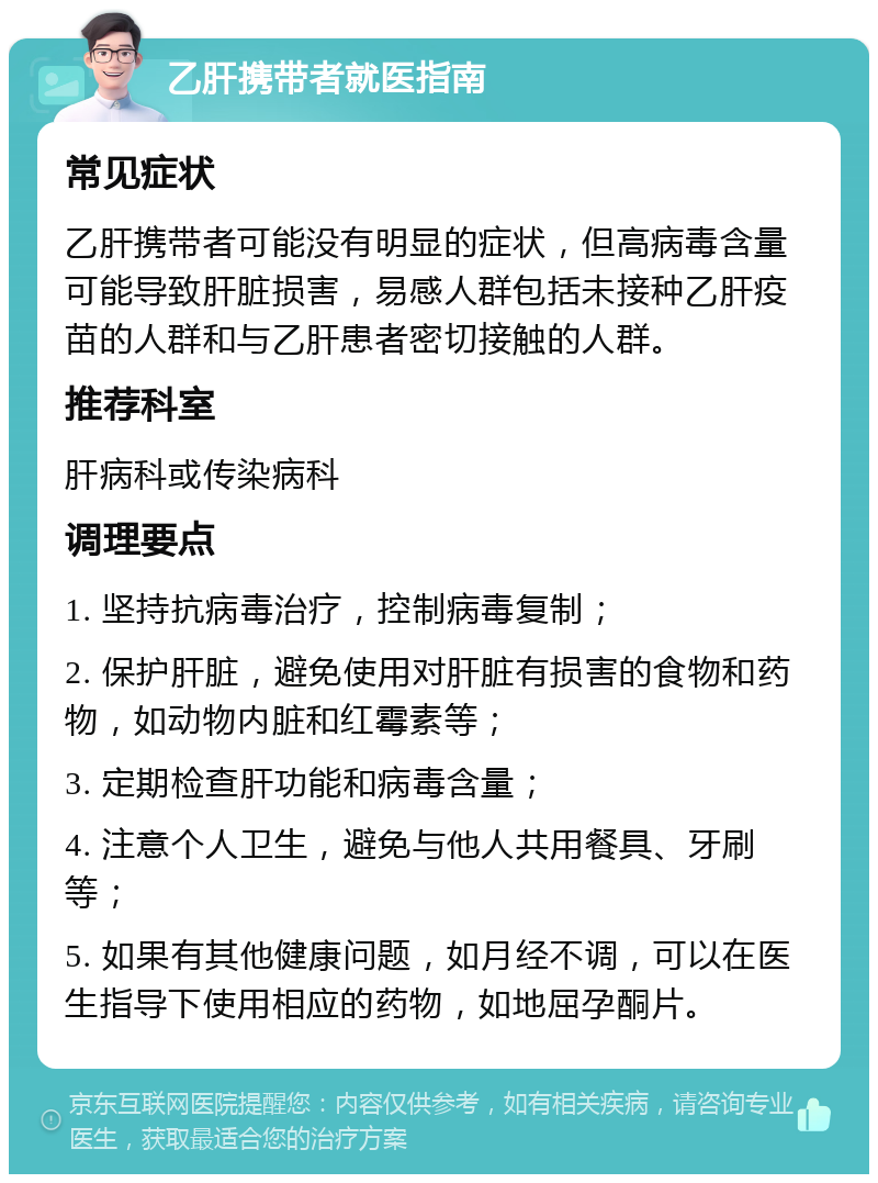 乙肝携带者就医指南 常见症状 乙肝携带者可能没有明显的症状，但高病毒含量可能导致肝脏损害，易感人群包括未接种乙肝疫苗的人群和与乙肝患者密切接触的人群。 推荐科室 肝病科或传染病科 调理要点 1. 坚持抗病毒治疗，控制病毒复制； 2. 保护肝脏，避免使用对肝脏有损害的食物和药物，如动物内脏和红霉素等； 3. 定期检查肝功能和病毒含量； 4. 注意个人卫生，避免与他人共用餐具、牙刷等； 5. 如果有其他健康问题，如月经不调，可以在医生指导下使用相应的药物，如地屈孕酮片。