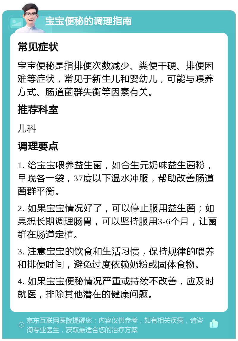 宝宝便秘的调理指南 常见症状 宝宝便秘是指排便次数减少、粪便干硬、排便困难等症状，常见于新生儿和婴幼儿，可能与喂养方式、肠道菌群失衡等因素有关。 推荐科室 儿科 调理要点 1. 给宝宝喂养益生菌，如合生元奶味益生菌粉，早晚各一袋，37度以下温水冲服，帮助改善肠道菌群平衡。 2. 如果宝宝情况好了，可以停止服用益生菌；如果想长期调理肠胃，可以坚持服用3-6个月，让菌群在肠道定植。 3. 注意宝宝的饮食和生活习惯，保持规律的喂养和排便时间，避免过度依赖奶粉或固体食物。 4. 如果宝宝便秘情况严重或持续不改善，应及时就医，排除其他潜在的健康问题。