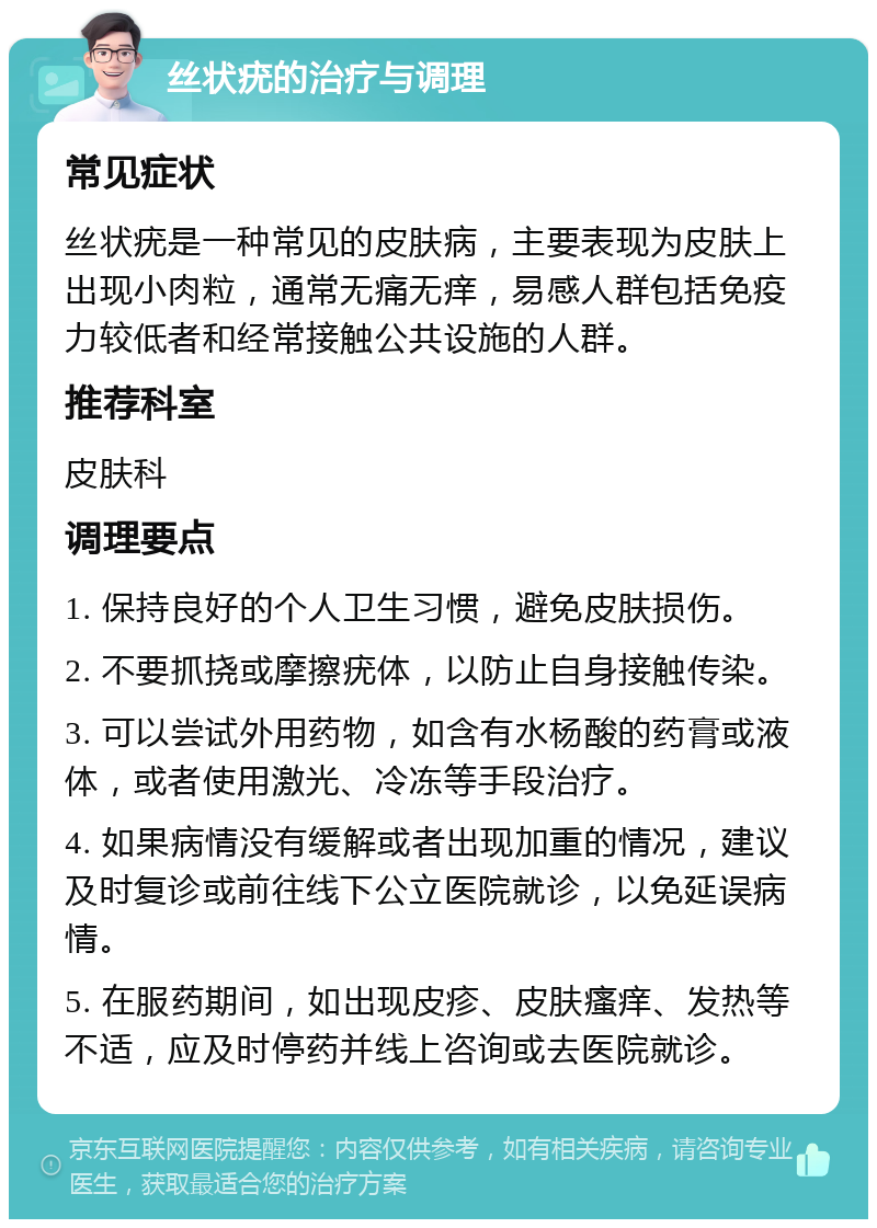 丝状疣的治疗与调理 常见症状 丝状疣是一种常见的皮肤病，主要表现为皮肤上出现小肉粒，通常无痛无痒，易感人群包括免疫力较低者和经常接触公共设施的人群。 推荐科室 皮肤科 调理要点 1. 保持良好的个人卫生习惯，避免皮肤损伤。 2. 不要抓挠或摩擦疣体，以防止自身接触传染。 3. 可以尝试外用药物，如含有水杨酸的药膏或液体，或者使用激光、冷冻等手段治疗。 4. 如果病情没有缓解或者出现加重的情况，建议及时复诊或前往线下公立医院就诊，以免延误病情。 5. 在服药期间，如出现皮疹、皮肤瘙痒、发热等不适，应及时停药并线上咨询或去医院就诊。