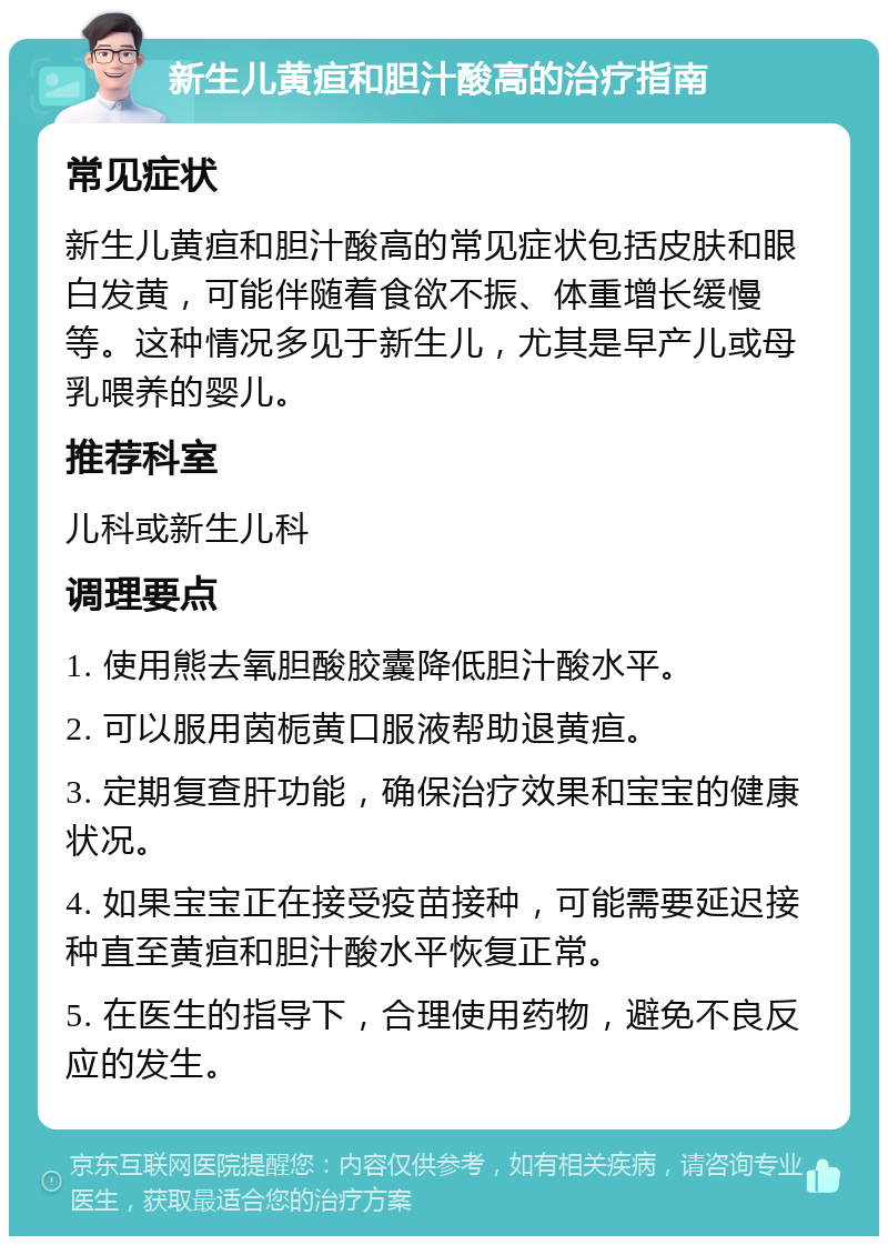 新生儿黄疸和胆汁酸高的治疗指南 常见症状 新生儿黄疸和胆汁酸高的常见症状包括皮肤和眼白发黄，可能伴随着食欲不振、体重增长缓慢等。这种情况多见于新生儿，尤其是早产儿或母乳喂养的婴儿。 推荐科室 儿科或新生儿科 调理要点 1. 使用熊去氧胆酸胶囊降低胆汁酸水平。 2. 可以服用茵栀黄口服液帮助退黄疸。 3. 定期复查肝功能，确保治疗效果和宝宝的健康状况。 4. 如果宝宝正在接受疫苗接种，可能需要延迟接种直至黄疸和胆汁酸水平恢复正常。 5. 在医生的指导下，合理使用药物，避免不良反应的发生。