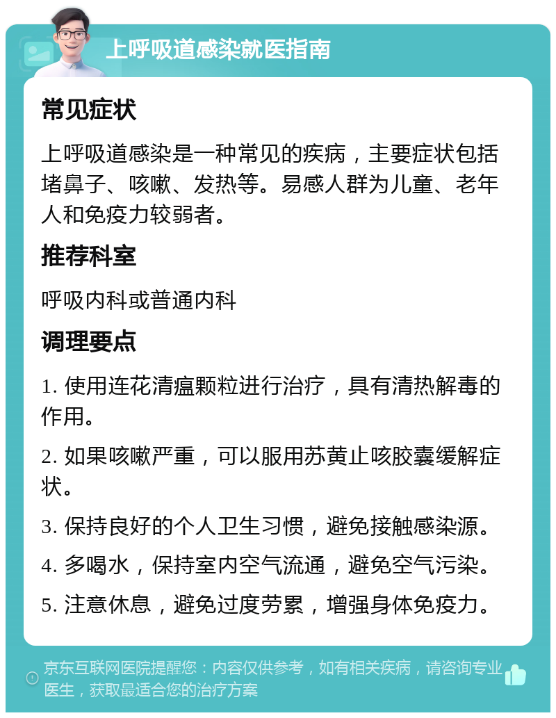 上呼吸道感染就医指南 常见症状 上呼吸道感染是一种常见的疾病，主要症状包括堵鼻子、咳嗽、发热等。易感人群为儿童、老年人和免疫力较弱者。 推荐科室 呼吸内科或普通内科 调理要点 1. 使用连花清瘟颗粒进行治疗，具有清热解毒的作用。 2. 如果咳嗽严重，可以服用苏黄止咳胶囊缓解症状。 3. 保持良好的个人卫生习惯，避免接触感染源。 4. 多喝水，保持室内空气流通，避免空气污染。 5. 注意休息，避免过度劳累，增强身体免疫力。