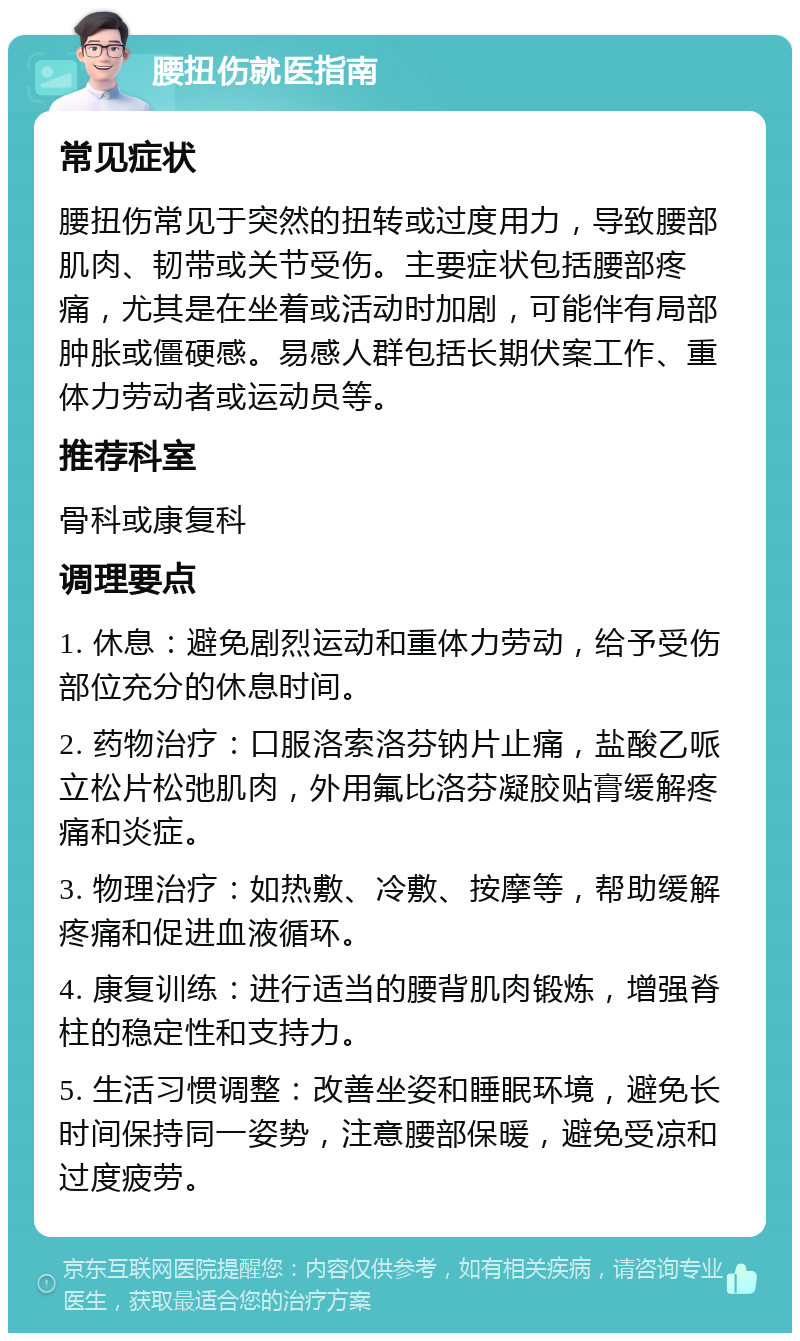 腰扭伤就医指南 常见症状 腰扭伤常见于突然的扭转或过度用力，导致腰部肌肉、韧带或关节受伤。主要症状包括腰部疼痛，尤其是在坐着或活动时加剧，可能伴有局部肿胀或僵硬感。易感人群包括长期伏案工作、重体力劳动者或运动员等。 推荐科室 骨科或康复科 调理要点 1. 休息：避免剧烈运动和重体力劳动，给予受伤部位充分的休息时间。 2. 药物治疗：口服洛索洛芬钠片止痛，盐酸乙哌立松片松弛肌肉，外用氟比洛芬凝胶贴膏缓解疼痛和炎症。 3. 物理治疗：如热敷、冷敷、按摩等，帮助缓解疼痛和促进血液循环。 4. 康复训练：进行适当的腰背肌肉锻炼，增强脊柱的稳定性和支持力。 5. 生活习惯调整：改善坐姿和睡眠环境，避免长时间保持同一姿势，注意腰部保暖，避免受凉和过度疲劳。