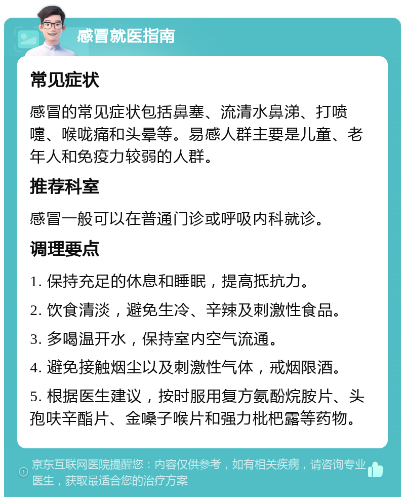 感冒就医指南 常见症状 感冒的常见症状包括鼻塞、流清水鼻涕、打喷嚏、喉咙痛和头晕等。易感人群主要是儿童、老年人和免疫力较弱的人群。 推荐科室 感冒一般可以在普通门诊或呼吸内科就诊。 调理要点 1. 保持充足的休息和睡眠，提高抵抗力。 2. 饮食清淡，避免生冷、辛辣及刺激性食品。 3. 多喝温开水，保持室内空气流通。 4. 避免接触烟尘以及刺激性气体，戒烟限酒。 5. 根据医生建议，按时服用复方氨酚烷胺片、头孢呋辛酯片、金嗓子喉片和强力枇杷露等药物。