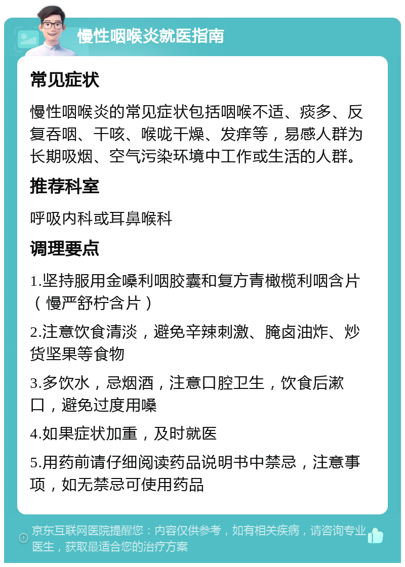 慢性咽喉炎就医指南 常见症状 慢性咽喉炎的常见症状包括咽喉不适、痰多、反复吞咽、干咳、喉咙干燥、发痒等，易感人群为长期吸烟、空气污染环境中工作或生活的人群。 推荐科室 呼吸内科或耳鼻喉科 调理要点 1.坚持服用金嗓利咽胶囊和复方青橄榄利咽含片（慢严舒柠含片） 2.注意饮食清淡，避免辛辣刺激、腌卤油炸、炒货坚果等食物 3.多饮水，忌烟酒，注意口腔卫生，饮食后漱口，避免过度用嗓 4.如果症状加重，及时就医 5.用药前请仔细阅读药品说明书中禁忌，注意事项，如无禁忌可使用药品