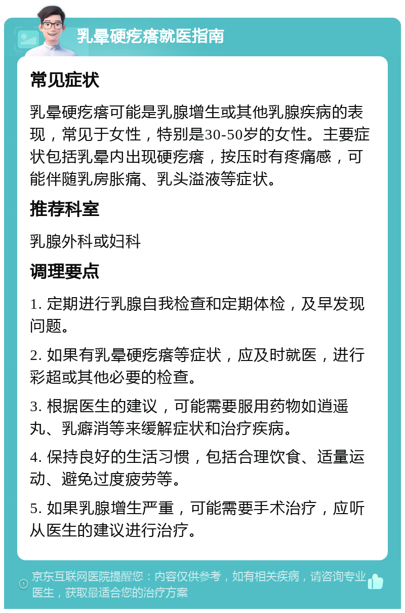 乳晕硬疙瘩就医指南 常见症状 乳晕硬疙瘩可能是乳腺增生或其他乳腺疾病的表现，常见于女性，特别是30-50岁的女性。主要症状包括乳晕内出现硬疙瘩，按压时有疼痛感，可能伴随乳房胀痛、乳头溢液等症状。 推荐科室 乳腺外科或妇科 调理要点 1. 定期进行乳腺自我检查和定期体检，及早发现问题。 2. 如果有乳晕硬疙瘩等症状，应及时就医，进行彩超或其他必要的检查。 3. 根据医生的建议，可能需要服用药物如逍遥丸、乳癖消等来缓解症状和治疗疾病。 4. 保持良好的生活习惯，包括合理饮食、适量运动、避免过度疲劳等。 5. 如果乳腺增生严重，可能需要手术治疗，应听从医生的建议进行治疗。