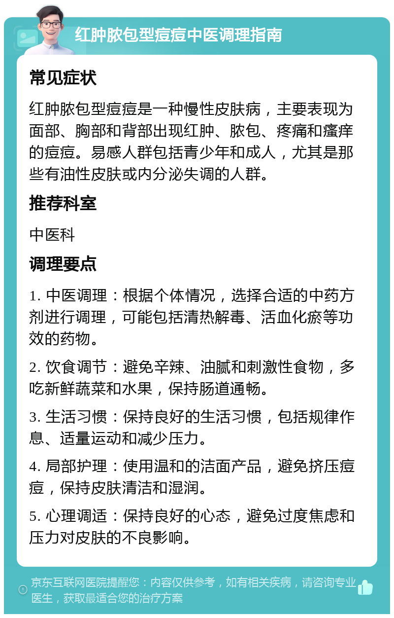 红肿脓包型痘痘中医调理指南 常见症状 红肿脓包型痘痘是一种慢性皮肤病，主要表现为面部、胸部和背部出现红肿、脓包、疼痛和瘙痒的痘痘。易感人群包括青少年和成人，尤其是那些有油性皮肤或内分泌失调的人群。 推荐科室 中医科 调理要点 1. 中医调理：根据个体情况，选择合适的中药方剂进行调理，可能包括清热解毒、活血化瘀等功效的药物。 2. 饮食调节：避免辛辣、油腻和刺激性食物，多吃新鲜蔬菜和水果，保持肠道通畅。 3. 生活习惯：保持良好的生活习惯，包括规律作息、适量运动和减少压力。 4. 局部护理：使用温和的洁面产品，避免挤压痘痘，保持皮肤清洁和湿润。 5. 心理调适：保持良好的心态，避免过度焦虑和压力对皮肤的不良影响。