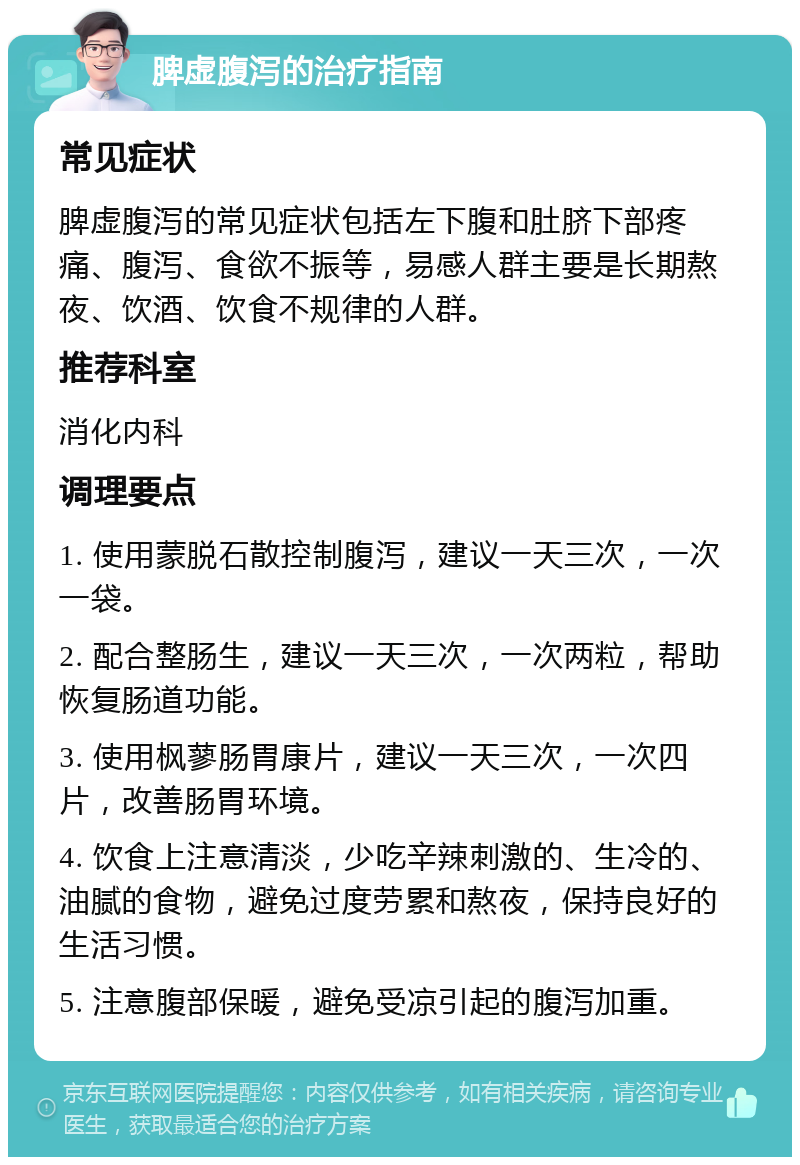 脾虚腹泻的治疗指南 常见症状 脾虚腹泻的常见症状包括左下腹和肚脐下部疼痛、腹泻、食欲不振等，易感人群主要是长期熬夜、饮酒、饮食不规律的人群。 推荐科室 消化内科 调理要点 1. 使用蒙脱石散控制腹泻，建议一天三次，一次一袋。 2. 配合整肠生，建议一天三次，一次两粒，帮助恢复肠道功能。 3. 使用枫蓼肠胃康片，建议一天三次，一次四片，改善肠胃环境。 4. 饮食上注意清淡，少吃辛辣刺激的、生冷的、油腻的食物，避免过度劳累和熬夜，保持良好的生活习惯。 5. 注意腹部保暖，避免受凉引起的腹泻加重。