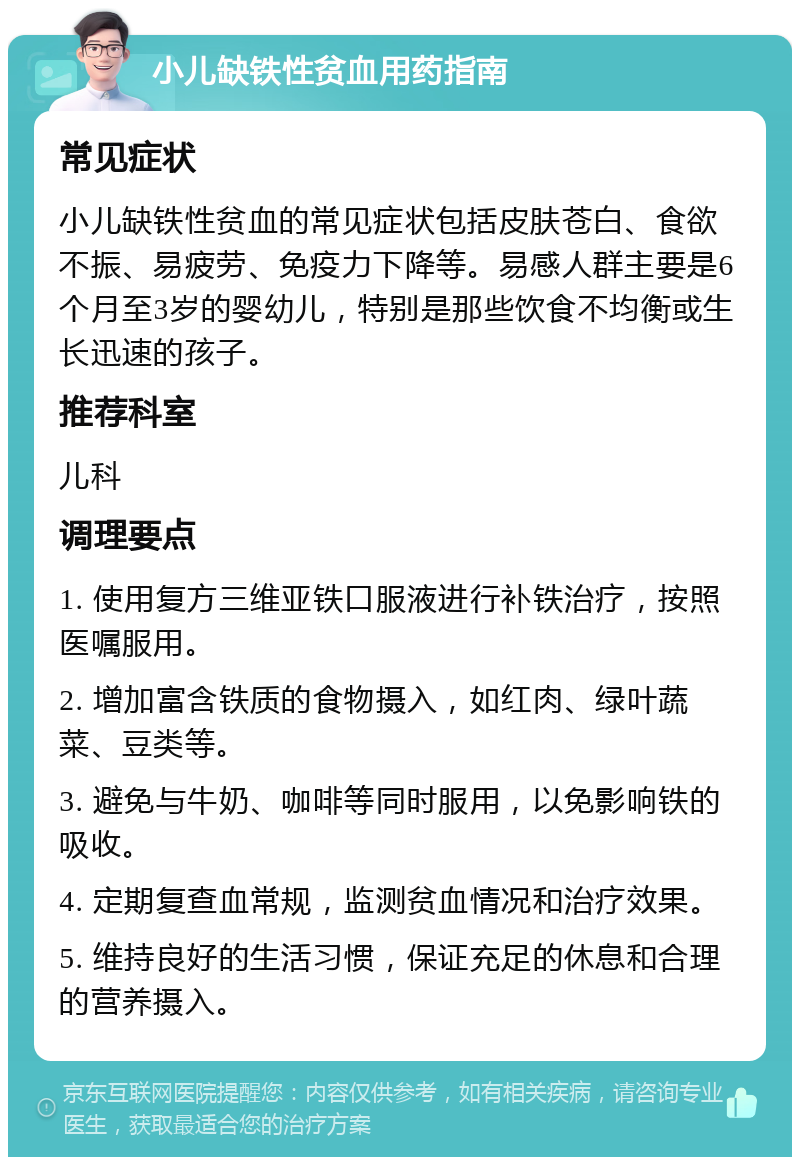 小儿缺铁性贫血用药指南 常见症状 小儿缺铁性贫血的常见症状包括皮肤苍白、食欲不振、易疲劳、免疫力下降等。易感人群主要是6个月至3岁的婴幼儿，特别是那些饮食不均衡或生长迅速的孩子。 推荐科室 儿科 调理要点 1. 使用复方三维亚铁口服液进行补铁治疗，按照医嘱服用。 2. 增加富含铁质的食物摄入，如红肉、绿叶蔬菜、豆类等。 3. 避免与牛奶、咖啡等同时服用，以免影响铁的吸收。 4. 定期复查血常规，监测贫血情况和治疗效果。 5. 维持良好的生活习惯，保证充足的休息和合理的营养摄入。