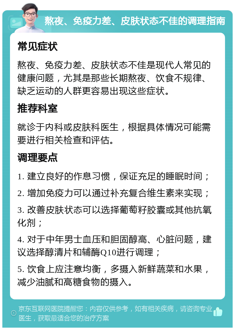 熬夜、免疫力差、皮肤状态不佳的调理指南 常见症状 熬夜、免疫力差、皮肤状态不佳是现代人常见的健康问题，尤其是那些长期熬夜、饮食不规律、缺乏运动的人群更容易出现这些症状。 推荐科室 就诊于内科或皮肤科医生，根据具体情况可能需要进行相关检查和评估。 调理要点 1. 建立良好的作息习惯，保证充足的睡眠时间； 2. 增加免疫力可以通过补充复合维生素来实现； 3. 改善皮肤状态可以选择葡萄籽胶囊或其他抗氧化剂； 4. 对于中年男士血压和胆固醇高、心脏问题，建议选择醇清片和辅酶Q10进行调理； 5. 饮食上应注意均衡，多摄入新鲜蔬菜和水果，减少油腻和高糖食物的摄入。