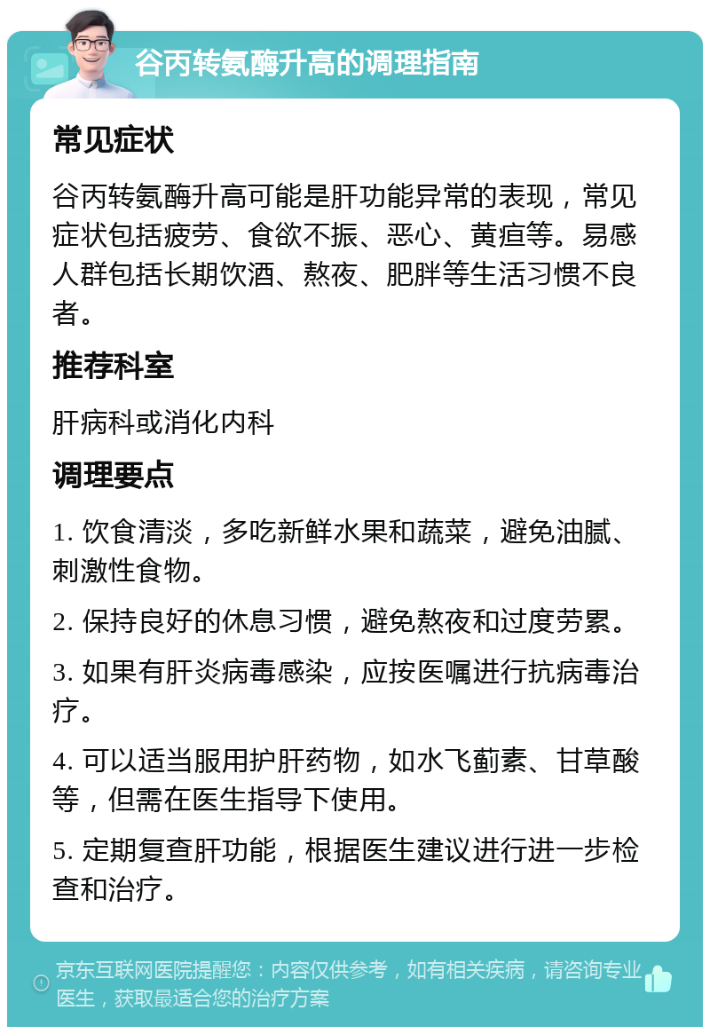 谷丙转氨酶升高的调理指南 常见症状 谷丙转氨酶升高可能是肝功能异常的表现，常见症状包括疲劳、食欲不振、恶心、黄疸等。易感人群包括长期饮酒、熬夜、肥胖等生活习惯不良者。 推荐科室 肝病科或消化内科 调理要点 1. 饮食清淡，多吃新鲜水果和蔬菜，避免油腻、刺激性食物。 2. 保持良好的休息习惯，避免熬夜和过度劳累。 3. 如果有肝炎病毒感染，应按医嘱进行抗病毒治疗。 4. 可以适当服用护肝药物，如水飞蓟素、甘草酸等，但需在医生指导下使用。 5. 定期复查肝功能，根据医生建议进行进一步检查和治疗。