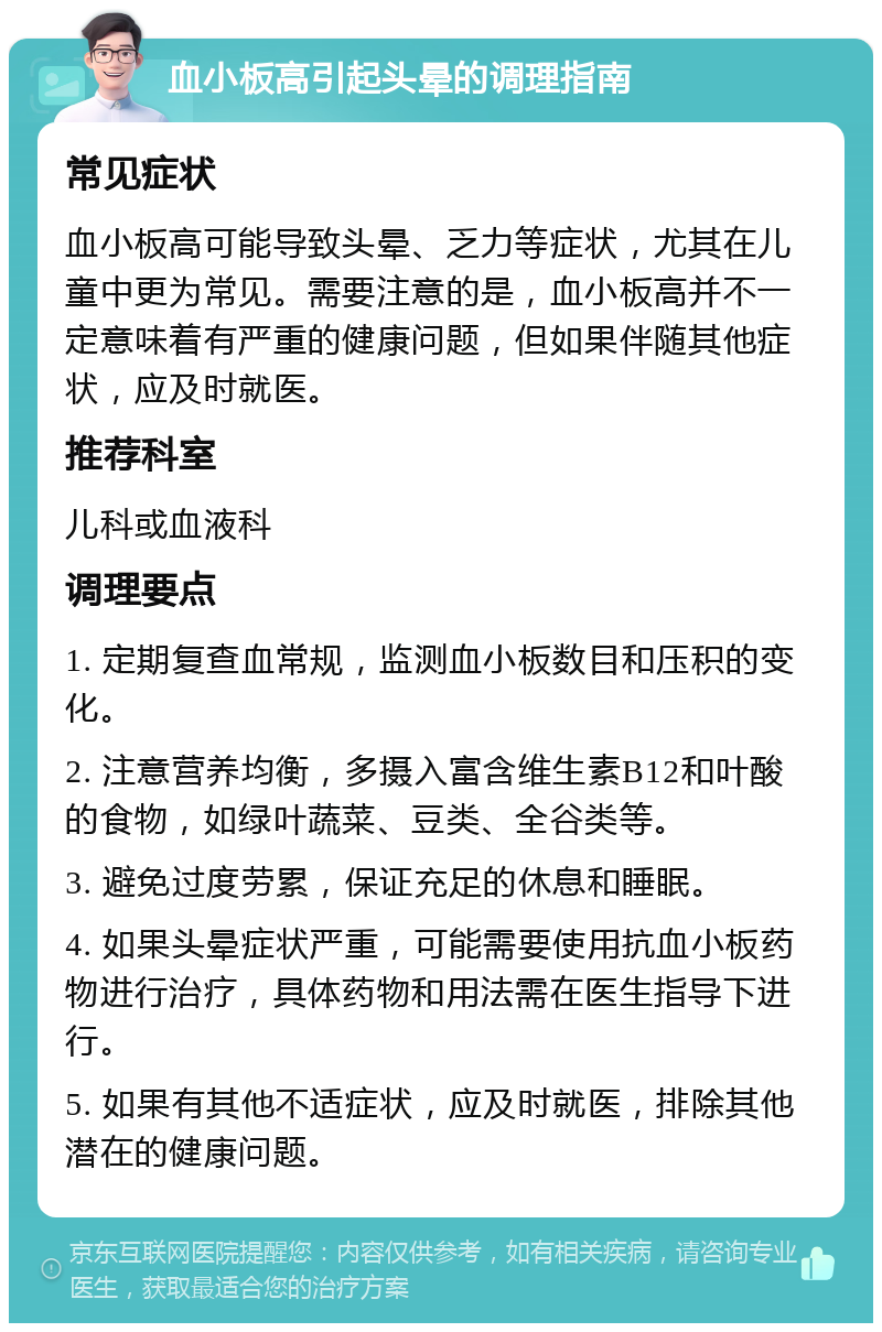 血小板高引起头晕的调理指南 常见症状 血小板高可能导致头晕、乏力等症状，尤其在儿童中更为常见。需要注意的是，血小板高并不一定意味着有严重的健康问题，但如果伴随其他症状，应及时就医。 推荐科室 儿科或血液科 调理要点 1. 定期复查血常规，监测血小板数目和压积的变化。 2. 注意营养均衡，多摄入富含维生素B12和叶酸的食物，如绿叶蔬菜、豆类、全谷类等。 3. 避免过度劳累，保证充足的休息和睡眠。 4. 如果头晕症状严重，可能需要使用抗血小板药物进行治疗，具体药物和用法需在医生指导下进行。 5. 如果有其他不适症状，应及时就医，排除其他潜在的健康问题。