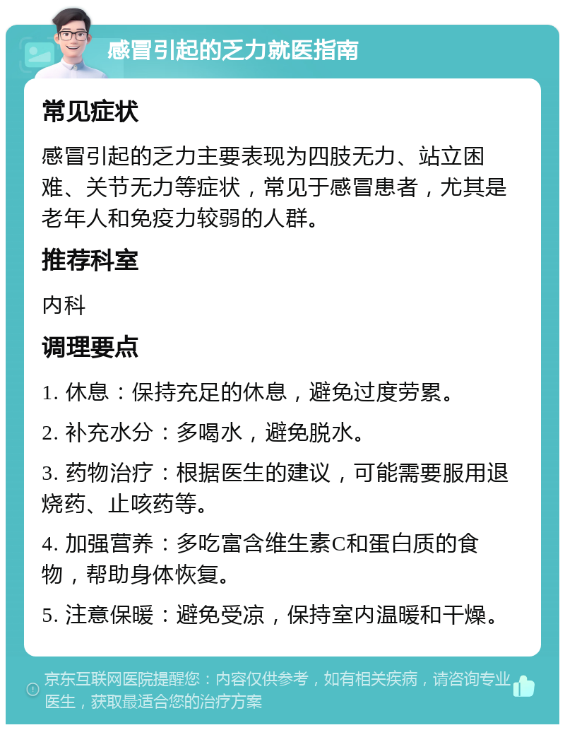 感冒引起的乏力就医指南 常见症状 感冒引起的乏力主要表现为四肢无力、站立困难、关节无力等症状，常见于感冒患者，尤其是老年人和免疫力较弱的人群。 推荐科室 内科 调理要点 1. 休息：保持充足的休息，避免过度劳累。 2. 补充水分：多喝水，避免脱水。 3. 药物治疗：根据医生的建议，可能需要服用退烧药、止咳药等。 4. 加强营养：多吃富含维生素C和蛋白质的食物，帮助身体恢复。 5. 注意保暖：避免受凉，保持室内温暖和干燥。