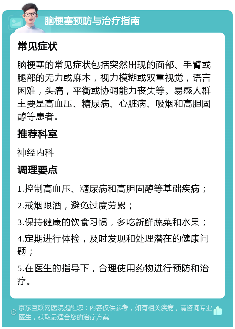 脑梗塞预防与治疗指南 常见症状 脑梗塞的常见症状包括突然出现的面部、手臂或腿部的无力或麻木，视力模糊或双重视觉，语言困难，头痛，平衡或协调能力丧失等。易感人群主要是高血压、糖尿病、心脏病、吸烟和高胆固醇等患者。 推荐科室 神经内科 调理要点 1.控制高血压、糖尿病和高胆固醇等基础疾病； 2.戒烟限酒，避免过度劳累； 3.保持健康的饮食习惯，多吃新鲜蔬菜和水果； 4.定期进行体检，及时发现和处理潜在的健康问题； 5.在医生的指导下，合理使用药物进行预防和治疗。