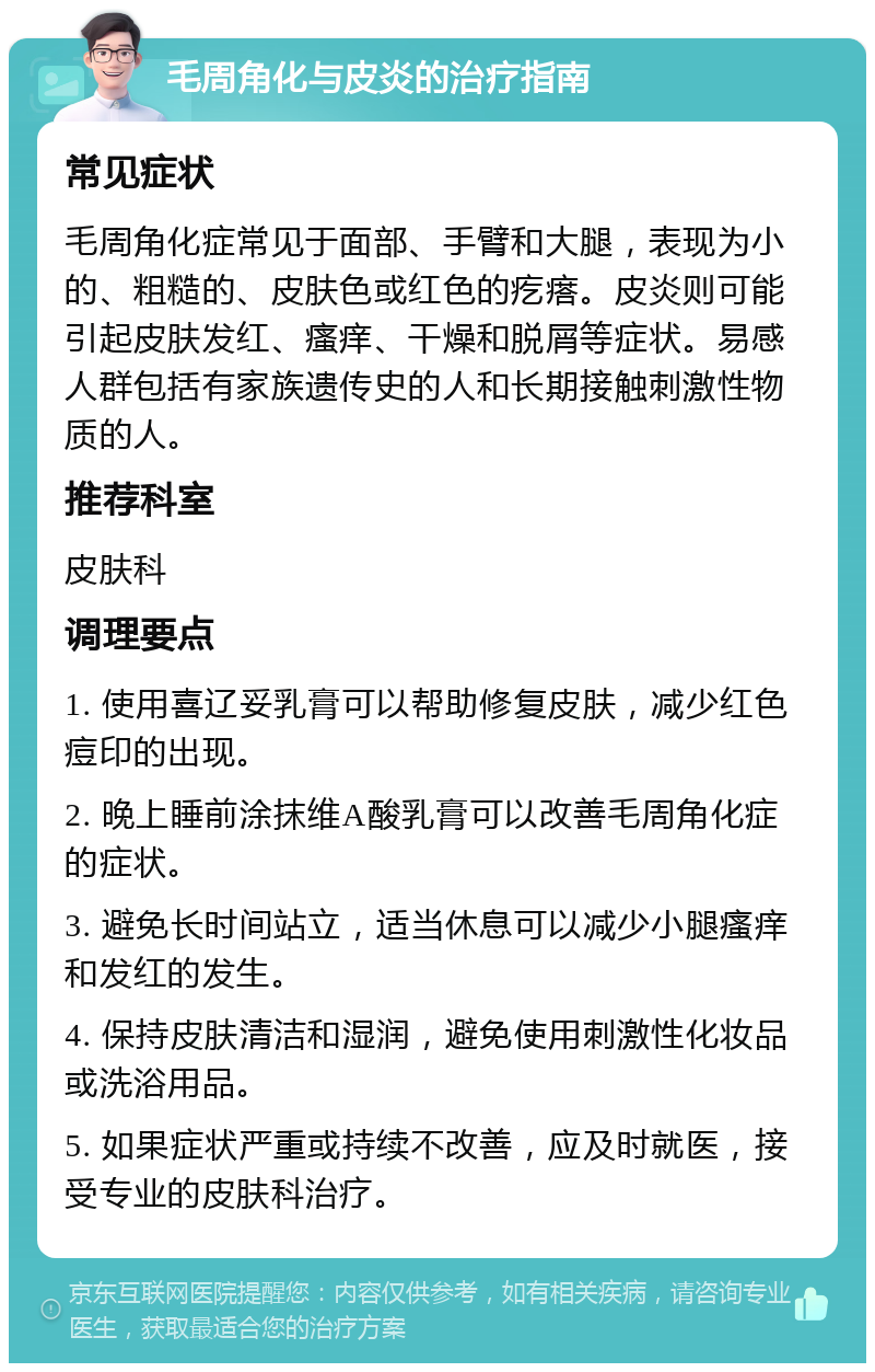 毛周角化与皮炎的治疗指南 常见症状 毛周角化症常见于面部、手臂和大腿，表现为小的、粗糙的、皮肤色或红色的疙瘩。皮炎则可能引起皮肤发红、瘙痒、干燥和脱屑等症状。易感人群包括有家族遗传史的人和长期接触刺激性物质的人。 推荐科室 皮肤科 调理要点 1. 使用喜辽妥乳膏可以帮助修复皮肤，减少红色痘印的出现。 2. 晚上睡前涂抹维A酸乳膏可以改善毛周角化症的症状。 3. 避免长时间站立，适当休息可以减少小腿瘙痒和发红的发生。 4. 保持皮肤清洁和湿润，避免使用刺激性化妆品或洗浴用品。 5. 如果症状严重或持续不改善，应及时就医，接受专业的皮肤科治疗。