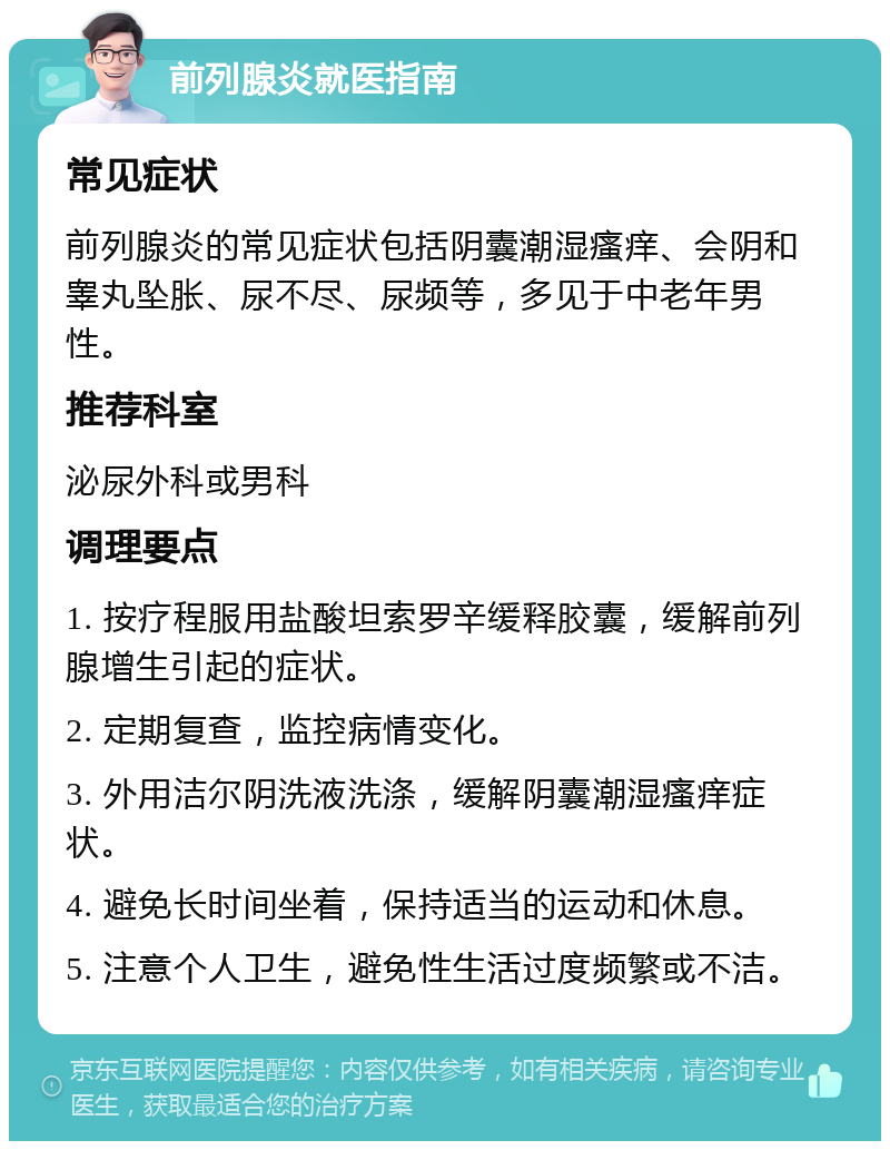 前列腺炎就医指南 常见症状 前列腺炎的常见症状包括阴囊潮湿瘙痒、会阴和睾丸坠胀、尿不尽、尿频等，多见于中老年男性。 推荐科室 泌尿外科或男科 调理要点 1. 按疗程服用盐酸坦索罗辛缓释胶囊，缓解前列腺增生引起的症状。 2. 定期复查，监控病情变化。 3. 外用洁尔阴洗液洗涤，缓解阴囊潮湿瘙痒症状。 4. 避免长时间坐着，保持适当的运动和休息。 5. 注意个人卫生，避免性生活过度频繁或不洁。