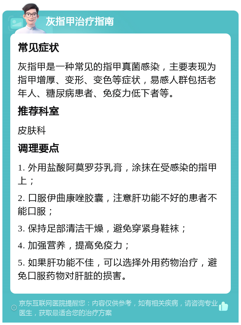 灰指甲治疗指南 常见症状 灰指甲是一种常见的指甲真菌感染，主要表现为指甲增厚、变形、变色等症状，易感人群包括老年人、糖尿病患者、免疫力低下者等。 推荐科室 皮肤科 调理要点 1. 外用盐酸阿莫罗芬乳膏，涂抹在受感染的指甲上； 2. 口服伊曲康唑胶囊，注意肝功能不好的患者不能口服； 3. 保持足部清洁干燥，避免穿紧身鞋袜； 4. 加强营养，提高免疫力； 5. 如果肝功能不佳，可以选择外用药物治疗，避免口服药物对肝脏的损害。