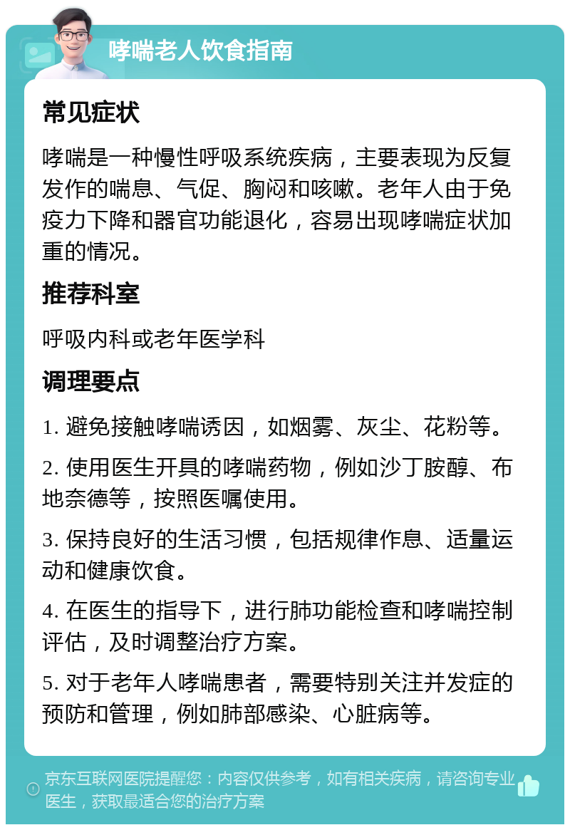 哮喘老人饮食指南 常见症状 哮喘是一种慢性呼吸系统疾病，主要表现为反复发作的喘息、气促、胸闷和咳嗽。老年人由于免疫力下降和器官功能退化，容易出现哮喘症状加重的情况。 推荐科室 呼吸内科或老年医学科 调理要点 1. 避免接触哮喘诱因，如烟雾、灰尘、花粉等。 2. 使用医生开具的哮喘药物，例如沙丁胺醇、布地奈德等，按照医嘱使用。 3. 保持良好的生活习惯，包括规律作息、适量运动和健康饮食。 4. 在医生的指导下，进行肺功能检查和哮喘控制评估，及时调整治疗方案。 5. 对于老年人哮喘患者，需要特别关注并发症的预防和管理，例如肺部感染、心脏病等。