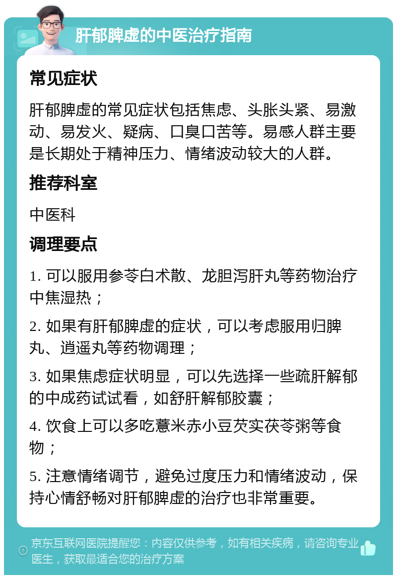 肝郁脾虚的中医治疗指南 常见症状 肝郁脾虚的常见症状包括焦虑、头胀头紧、易激动、易发火、疑病、口臭口苦等。易感人群主要是长期处于精神压力、情绪波动较大的人群。 推荐科室 中医科 调理要点 1. 可以服用参苓白术散、龙胆泻肝丸等药物治疗中焦湿热； 2. 如果有肝郁脾虚的症状，可以考虑服用归脾丸、逍遥丸等药物调理； 3. 如果焦虑症状明显，可以先选择一些疏肝解郁的中成药试试看，如舒肝解郁胶囊； 4. 饮食上可以多吃薏米赤小豆芡实茯苓粥等食物； 5. 注意情绪调节，避免过度压力和情绪波动，保持心情舒畅对肝郁脾虚的治疗也非常重要。