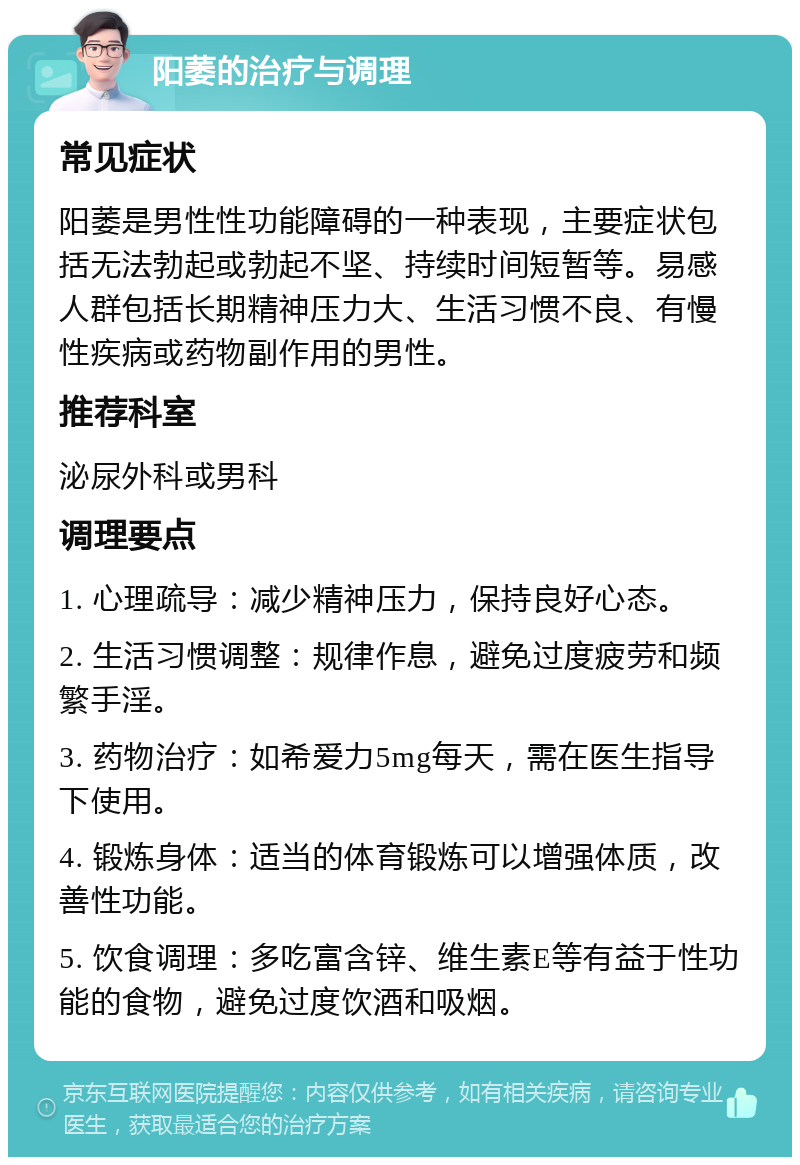 阳萎的治疗与调理 常见症状 阳萎是男性性功能障碍的一种表现，主要症状包括无法勃起或勃起不坚、持续时间短暂等。易感人群包括长期精神压力大、生活习惯不良、有慢性疾病或药物副作用的男性。 推荐科室 泌尿外科或男科 调理要点 1. 心理疏导：减少精神压力，保持良好心态。 2. 生活习惯调整：规律作息，避免过度疲劳和频繁手淫。 3. 药物治疗：如希爱力5mg每天，需在医生指导下使用。 4. 锻炼身体：适当的体育锻炼可以增强体质，改善性功能。 5. 饮食调理：多吃富含锌、维生素E等有益于性功能的食物，避免过度饮酒和吸烟。