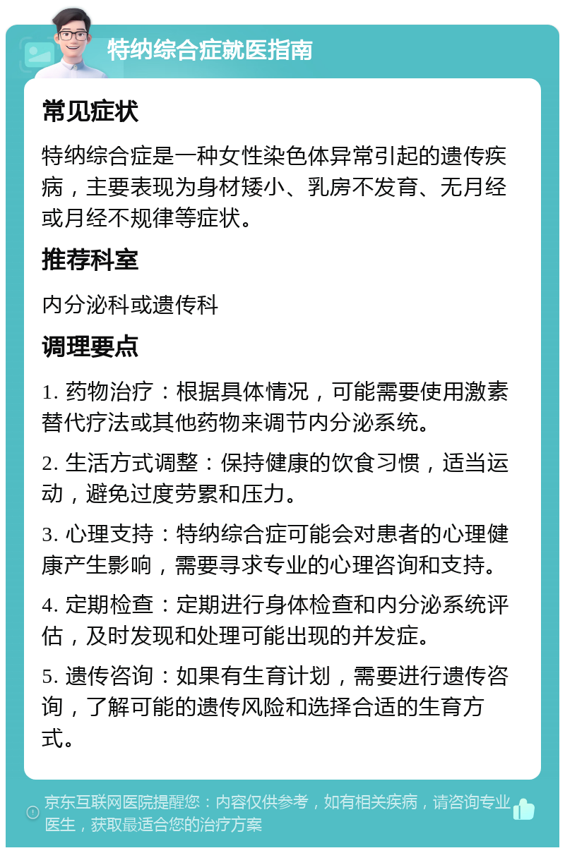 特纳综合症就医指南 常见症状 特纳综合症是一种女性染色体异常引起的遗传疾病，主要表现为身材矮小、乳房不发育、无月经或月经不规律等症状。 推荐科室 内分泌科或遗传科 调理要点 1. 药物治疗：根据具体情况，可能需要使用激素替代疗法或其他药物来调节内分泌系统。 2. 生活方式调整：保持健康的饮食习惯，适当运动，避免过度劳累和压力。 3. 心理支持：特纳综合症可能会对患者的心理健康产生影响，需要寻求专业的心理咨询和支持。 4. 定期检查：定期进行身体检查和内分泌系统评估，及时发现和处理可能出现的并发症。 5. 遗传咨询：如果有生育计划，需要进行遗传咨询，了解可能的遗传风险和选择合适的生育方式。