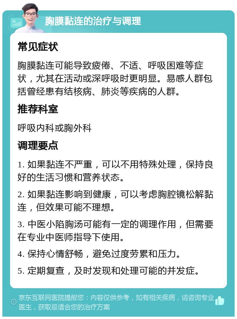 胸膜黏连的治疗与调理 常见症状 胸膜黏连可能导致疲倦、不适、呼吸困难等症状，尤其在活动或深呼吸时更明显。易感人群包括曾经患有结核病、肺炎等疾病的人群。 推荐科室 呼吸内科或胸外科 调理要点 1. 如果黏连不严重，可以不用特殊处理，保持良好的生活习惯和营养状态。 2. 如果黏连影响到健康，可以考虑胸腔镜松解黏连，但效果可能不理想。 3. 中医小陷胸汤可能有一定的调理作用，但需要在专业中医师指导下使用。 4. 保持心情舒畅，避免过度劳累和压力。 5. 定期复查，及时发现和处理可能的并发症。