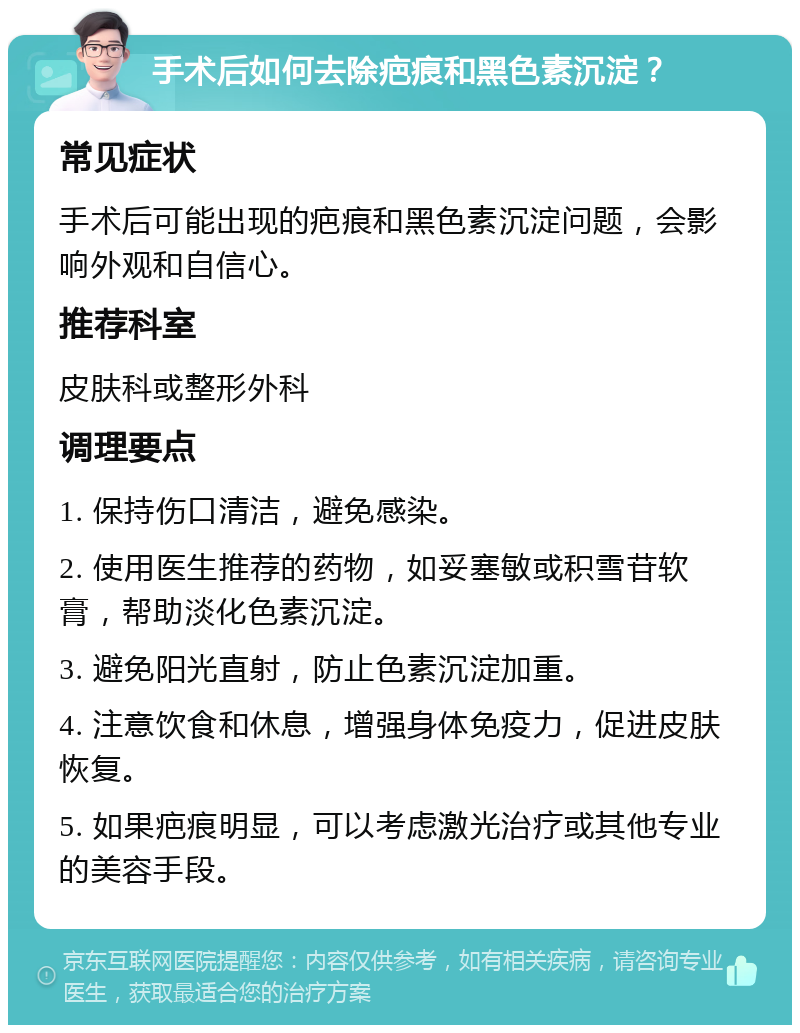 手术后如何去除疤痕和黑色素沉淀？ 常见症状 手术后可能出现的疤痕和黑色素沉淀问题，会影响外观和自信心。 推荐科室 皮肤科或整形外科 调理要点 1. 保持伤口清洁，避免感染。 2. 使用医生推荐的药物，如妥塞敏或积雪苷软膏，帮助淡化色素沉淀。 3. 避免阳光直射，防止色素沉淀加重。 4. 注意饮食和休息，增强身体免疫力，促进皮肤恢复。 5. 如果疤痕明显，可以考虑激光治疗或其他专业的美容手段。