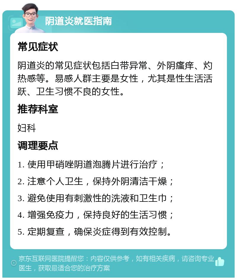 阴道炎就医指南 常见症状 阴道炎的常见症状包括白带异常、外阴瘙痒、灼热感等。易感人群主要是女性，尤其是性生活活跃、卫生习惯不良的女性。 推荐科室 妇科 调理要点 1. 使用甲硝唑阴道泡腾片进行治疗； 2. 注意个人卫生，保持外阴清洁干燥； 3. 避免使用有刺激性的洗液和卫生巾； 4. 增强免疫力，保持良好的生活习惯； 5. 定期复查，确保炎症得到有效控制。