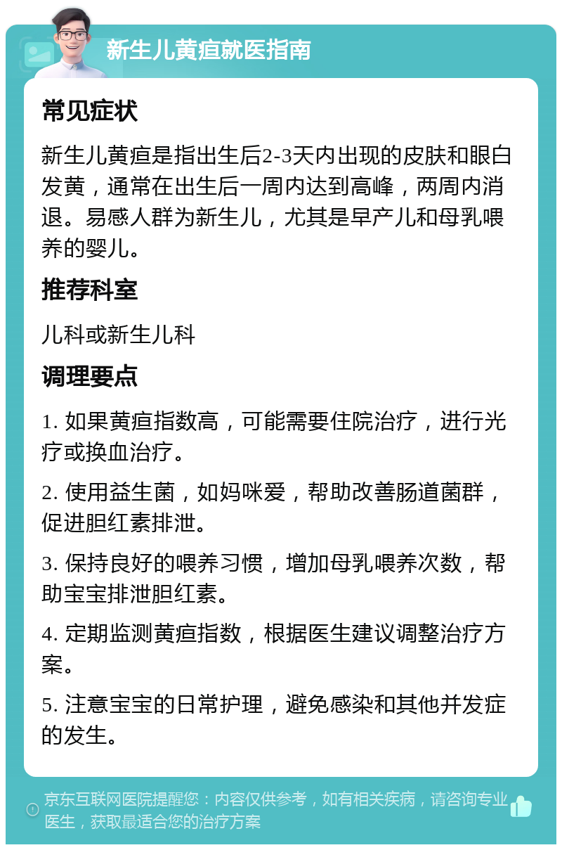 新生儿黄疸就医指南 常见症状 新生儿黄疸是指出生后2-3天内出现的皮肤和眼白发黄，通常在出生后一周内达到高峰，两周内消退。易感人群为新生儿，尤其是早产儿和母乳喂养的婴儿。 推荐科室 儿科或新生儿科 调理要点 1. 如果黄疸指数高，可能需要住院治疗，进行光疗或换血治疗。 2. 使用益生菌，如妈咪爱，帮助改善肠道菌群，促进胆红素排泄。 3. 保持良好的喂养习惯，增加母乳喂养次数，帮助宝宝排泄胆红素。 4. 定期监测黄疸指数，根据医生建议调整治疗方案。 5. 注意宝宝的日常护理，避免感染和其他并发症的发生。