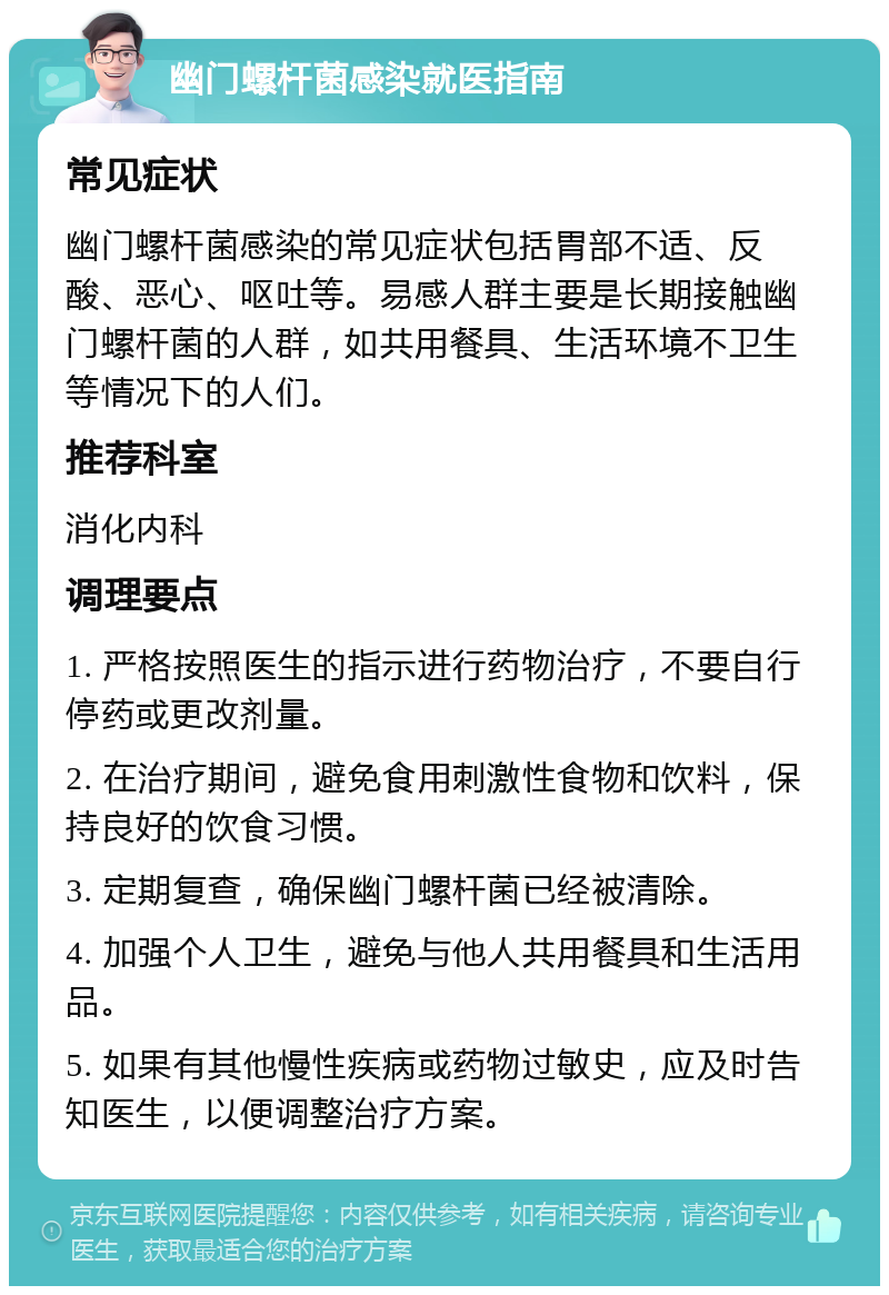 幽门螺杆菌感染就医指南 常见症状 幽门螺杆菌感染的常见症状包括胃部不适、反酸、恶心、呕吐等。易感人群主要是长期接触幽门螺杆菌的人群，如共用餐具、生活环境不卫生等情况下的人们。 推荐科室 消化内科 调理要点 1. 严格按照医生的指示进行药物治疗，不要自行停药或更改剂量。 2. 在治疗期间，避免食用刺激性食物和饮料，保持良好的饮食习惯。 3. 定期复查，确保幽门螺杆菌已经被清除。 4. 加强个人卫生，避免与他人共用餐具和生活用品。 5. 如果有其他慢性疾病或药物过敏史，应及时告知医生，以便调整治疗方案。