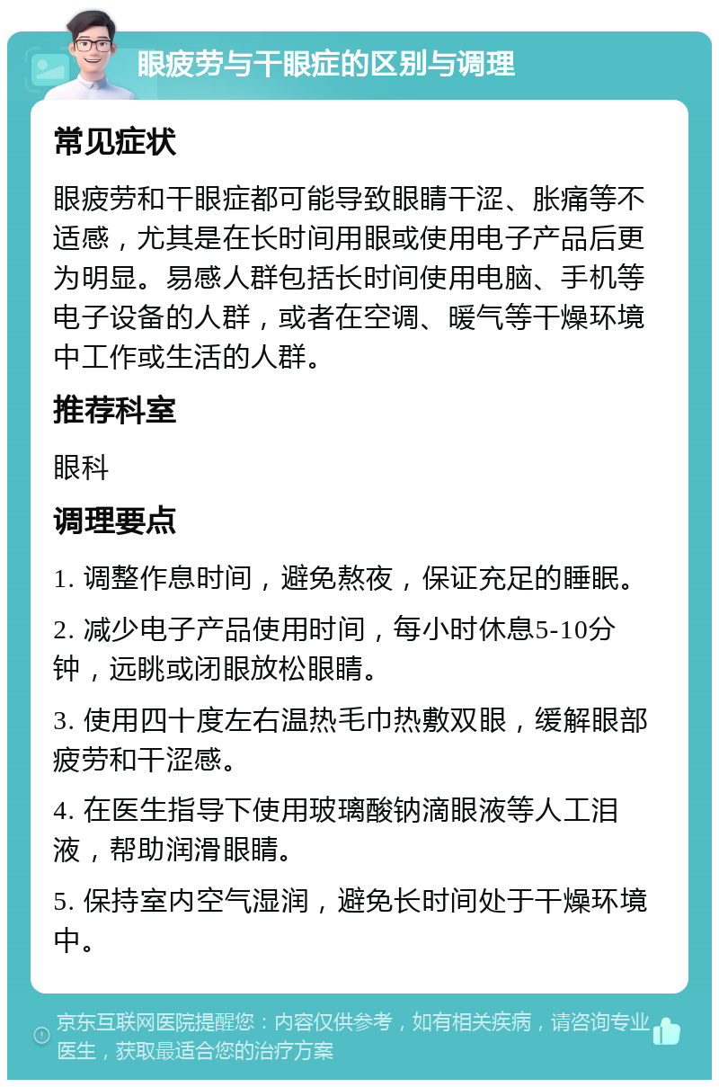 眼疲劳与干眼症的区别与调理 常见症状 眼疲劳和干眼症都可能导致眼睛干涩、胀痛等不适感，尤其是在长时间用眼或使用电子产品后更为明显。易感人群包括长时间使用电脑、手机等电子设备的人群，或者在空调、暖气等干燥环境中工作或生活的人群。 推荐科室 眼科 调理要点 1. 调整作息时间，避免熬夜，保证充足的睡眠。 2. 减少电子产品使用时间，每小时休息5-10分钟，远眺或闭眼放松眼睛。 3. 使用四十度左右温热毛巾热敷双眼，缓解眼部疲劳和干涩感。 4. 在医生指导下使用玻璃酸钠滴眼液等人工泪液，帮助润滑眼睛。 5. 保持室内空气湿润，避免长时间处于干燥环境中。