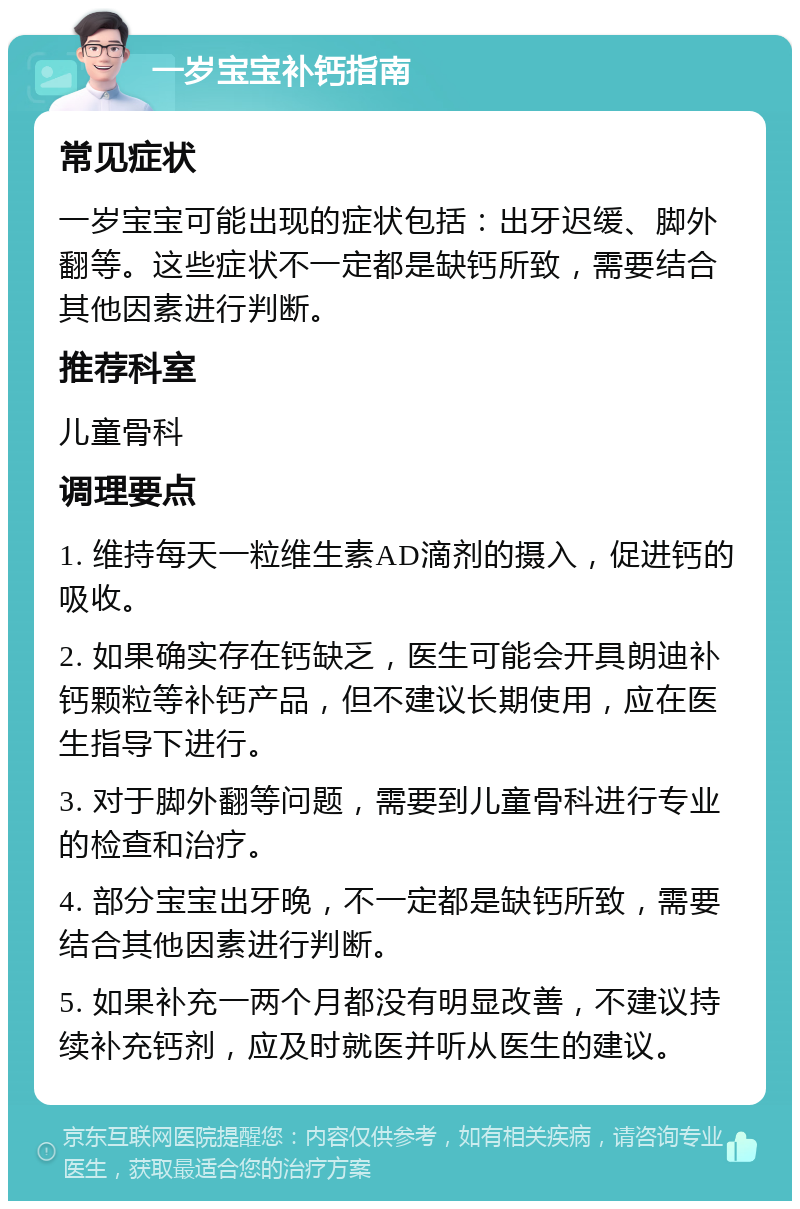 一岁宝宝补钙指南 常见症状 一岁宝宝可能出现的症状包括：出牙迟缓、脚外翻等。这些症状不一定都是缺钙所致，需要结合其他因素进行判断。 推荐科室 儿童骨科 调理要点 1. 维持每天一粒维生素AD滴剂的摄入，促进钙的吸收。 2. 如果确实存在钙缺乏，医生可能会开具朗迪补钙颗粒等补钙产品，但不建议长期使用，应在医生指导下进行。 3. 对于脚外翻等问题，需要到儿童骨科进行专业的检查和治疗。 4. 部分宝宝出牙晚，不一定都是缺钙所致，需要结合其他因素进行判断。 5. 如果补充一两个月都没有明显改善，不建议持续补充钙剂，应及时就医并听从医生的建议。