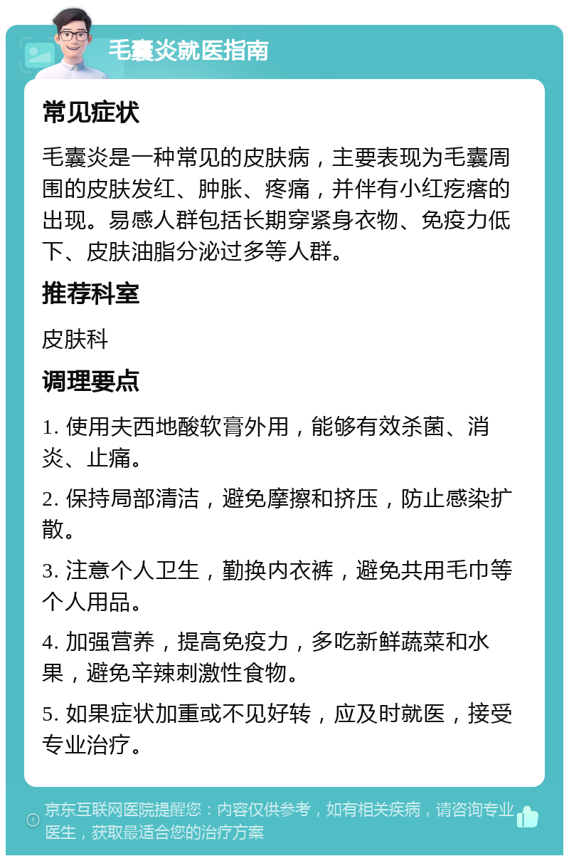 毛囊炎就医指南 常见症状 毛囊炎是一种常见的皮肤病，主要表现为毛囊周围的皮肤发红、肿胀、疼痛，并伴有小红疙瘩的出现。易感人群包括长期穿紧身衣物、免疫力低下、皮肤油脂分泌过多等人群。 推荐科室 皮肤科 调理要点 1. 使用夫西地酸软膏外用，能够有效杀菌、消炎、止痛。 2. 保持局部清洁，避免摩擦和挤压，防止感染扩散。 3. 注意个人卫生，勤换内衣裤，避免共用毛巾等个人用品。 4. 加强营养，提高免疫力，多吃新鲜蔬菜和水果，避免辛辣刺激性食物。 5. 如果症状加重或不见好转，应及时就医，接受专业治疗。