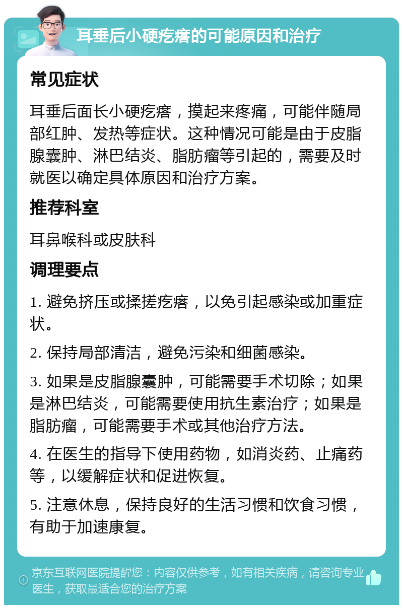 耳垂后小硬疙瘩的可能原因和治疗 常见症状 耳垂后面长小硬疙瘩，摸起来疼痛，可能伴随局部红肿、发热等症状。这种情况可能是由于皮脂腺囊肿、淋巴结炎、脂肪瘤等引起的，需要及时就医以确定具体原因和治疗方案。 推荐科室 耳鼻喉科或皮肤科 调理要点 1. 避免挤压或揉搓疙瘩，以免引起感染或加重症状。 2. 保持局部清洁，避免污染和细菌感染。 3. 如果是皮脂腺囊肿，可能需要手术切除；如果是淋巴结炎，可能需要使用抗生素治疗；如果是脂肪瘤，可能需要手术或其他治疗方法。 4. 在医生的指导下使用药物，如消炎药、止痛药等，以缓解症状和促进恢复。 5. 注意休息，保持良好的生活习惯和饮食习惯，有助于加速康复。