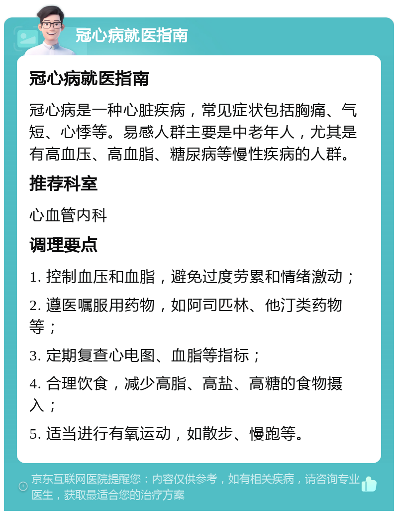 冠心病就医指南 冠心病就医指南 冠心病是一种心脏疾病，常见症状包括胸痛、气短、心悸等。易感人群主要是中老年人，尤其是有高血压、高血脂、糖尿病等慢性疾病的人群。 推荐科室 心血管内科 调理要点 1. 控制血压和血脂，避免过度劳累和情绪激动； 2. 遵医嘱服用药物，如阿司匹林、他汀类药物等； 3. 定期复查心电图、血脂等指标； 4. 合理饮食，减少高脂、高盐、高糖的食物摄入； 5. 适当进行有氧运动，如散步、慢跑等。