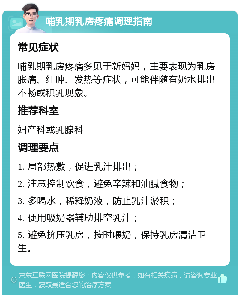 哺乳期乳房疼痛调理指南 常见症状 哺乳期乳房疼痛多见于新妈妈，主要表现为乳房胀痛、红肿、发热等症状，可能伴随有奶水排出不畅或积乳现象。 推荐科室 妇产科或乳腺科 调理要点 1. 局部热敷，促进乳汁排出； 2. 注意控制饮食，避免辛辣和油腻食物； 3. 多喝水，稀释奶液，防止乳汁淤积； 4. 使用吸奶器辅助排空乳汁； 5. 避免挤压乳房，按时喂奶，保持乳房清洁卫生。