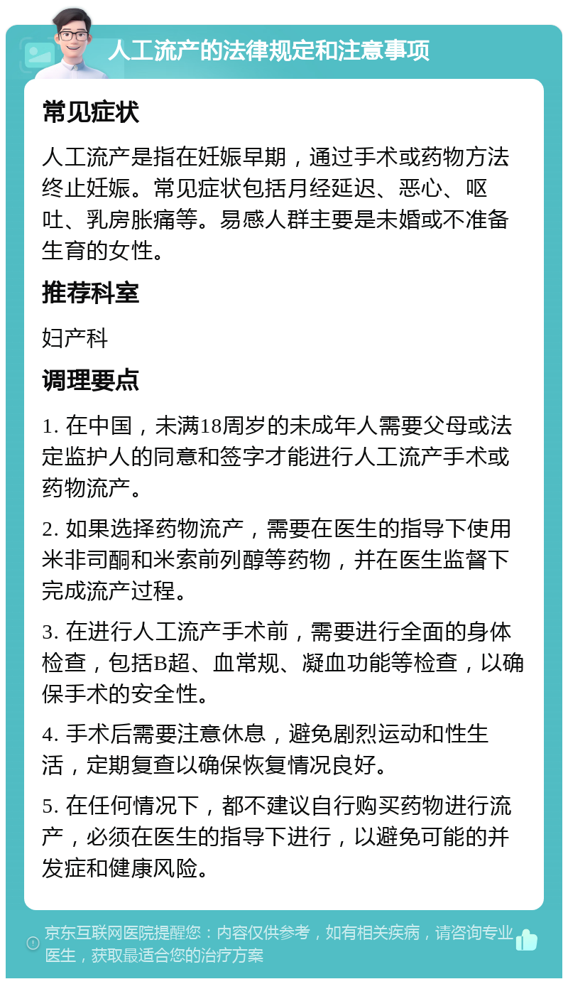 人工流产的法律规定和注意事项 常见症状 人工流产是指在妊娠早期，通过手术或药物方法终止妊娠。常见症状包括月经延迟、恶心、呕吐、乳房胀痛等。易感人群主要是未婚或不准备生育的女性。 推荐科室 妇产科 调理要点 1. 在中国，未满18周岁的未成年人需要父母或法定监护人的同意和签字才能进行人工流产手术或药物流产。 2. 如果选择药物流产，需要在医生的指导下使用米非司酮和米索前列醇等药物，并在医生监督下完成流产过程。 3. 在进行人工流产手术前，需要进行全面的身体检查，包括B超、血常规、凝血功能等检查，以确保手术的安全性。 4. 手术后需要注意休息，避免剧烈运动和性生活，定期复查以确保恢复情况良好。 5. 在任何情况下，都不建议自行购买药物进行流产，必须在医生的指导下进行，以避免可能的并发症和健康风险。